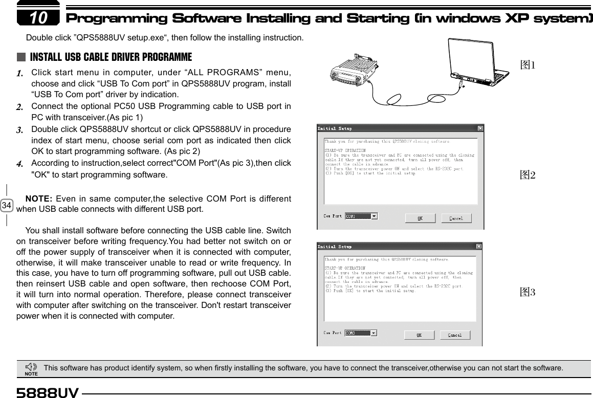 345888UV10Programming Software Installing and Starting (in windows XP system)This software has product identify system, so when rstly installing the software, you have to connect the transceiver,otherwise you can not start the software.Double click ”QPS5888UV setup.exe“, then follow the installing instruction.  INSTALL USB CABLE DRIVER PROGRAMMEClick start menu in computer, under “ALL PROGRAMS” menu, 1. choose and click “USB To Com port” in QPS5888UV program, install “USB To Com port” driver by indication.Connect the optional PC50 USB Programming cable to USB port in 2. PC with transceiver.(As pic 1)Double click QPS5888UV shortcut or click QPS5888UV in procedure 3. index of start menu, choose serial com port as  indicated then click OK to start programming software. (As pic 2)According to instruction,select correct&quot;COM Port&quot;(As pic 3),then click 4. &quot;OK&quot; to start programming software.NOTE: Even in same computer,the selective COM Port is different when USB cable connects with different USB port.You shall install software before connecting the USB cable line. Switch on transceiver before writing frequency.You had better not switch on or off the power supply of transceiver when it  is  connected with computer, otherwise, it will make transceiver unable to read or write frequency. In this case, you have to turn off programming software, pull out USB cable. then reinsert USB cable and open software, then rechoose COM Port, it will turn into normal operation. Therefore, please connect transceiver with computer after switching on the transceiver. Don&apos;t restart transceiver power when it is connected with computer.图1图2图310NOTE