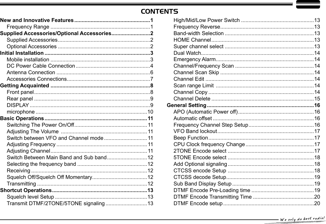 CONTENTSNew and Innovative Features ...................................................1Frequency Range ...................................................................1Supplied Accessories/Optional Accessories ..........................2Supplied Accessories ..............................................................2Optional Accessories ..............................................................2Initial Installation .......................................................................3Mobile installation ...................................................................3DC Power Cable Connection ..................................................4Antenna Connection ...............................................................6Accessories Connections ........................................................7Getting Acquainted ...................................................................8Front panel ..............................................................................8Rear panel ..............................................................................9DISPLAY .................................................................................9microphone ...........................................................................10Basic Operations .....................................................................11Switching The Power On/Off .................................................11Adjusting The Volume  .......................................................... 11Switch between VFO and Channel mode .............................11Adjusting Frequency .............................................................11Adjusting Channel .................................................................11Switch Between Main Band and Sub band ...........................12Selecting the frequency band ...............................................12Receiving ..............................................................................12Squelch Off/Squelch Off Momentary.....................................12Transmitting ..........................................................................12Shortcut Operations ................................................................13Squelch level Setup ..............................................................13Transmit DTMF/2TONE/5TONE signaling ............................13High/Mid/Low Power Switch .................................................13Frequency Reverse ...............................................................13Band-width Selection ............................................................13HOME Channel .....................................................................13Super channel select ............................................................13Dual Watch............................................................................14Emergency Alarm ..................................................................14Channel/Frequency Scan .....................................................14Channel Scan Skip ...............................................................14Channel Edit .........................................................................14Scan range Limit  ..................................................................14Channel Copy .......................................................................14Channel Delete .....................................................................15General Setting ........................................................................16APO (Automatic Power off) ...................................................16Automatic offset ....................................................................16Frequency Channel Step Setup ............................................16VFO Band lockout .................................................................17Beep Function .......................................................................17CPU Clock frequency Change ..............................................172TONE Encode select ..........................................................175TONE Encode select ..........................................................18Add Optional signaling ..........................................................18CTCSS encode Setup  ..........................................................18CTCSS decode Setup ...........................................................19Sub Band Display Setup .......................................................19DTMF Encode Pre-Loading time ..........................................19DTMF Encode Transmitting Time .........................................20DTMF Encode setup .............................................................20