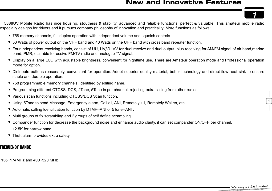 115888UV Mobile Radio has nice housing, stoutness &amp; stability, advanced and reliable  functions, perfect &amp; valuable. This amateur mobile radio especially designs for drivers and it pursues company philosophy of innovation and practicality. More functions as follows:758 memory channels, full duplex operation with independent volume and squelch controls 50 Watts of power output on the VHF band and 40 Watts on the UHF band with cross band repeater function. Four independent receiving bands, consist of UU, UV,VU,VV for dual receive and dual output, plus receiving for AM/FM signal of air band,marine  band, PMR, etc; able to receive FM/TV radio and analogue TV signal.Display on a large LCD with adjustable brightness, convenient for nighttime use. There are Amateur operation mode and Professional operation  mode for option.Distribute buttons reasonably, convenient for  operation. Adopt  superior  quality material, better technology and direct-ow heat sink to ensure  stable and durable operation.758 programmable memory channels, identied by editing name. Programming different CTCSS, DCS, 2Tone, 5Tone in per channel, rejecting extra calling from other radios. Various scan functions including CTCSS/DCS Scan function. Using 5Tone to send Message, Emergency alarm, Call all, ANI, Remotely kill, Remotely Waken, etc. Automatic calling ldentication function by DTMF--ANI or 5Tone--ANI . Multi groups of x scrambling and 2 groups of self dene scrambling. Compander function for decrease the background noise and enhance audio clarity, it can set compander ON/OFF per channel. 12.5K for narrow band. Theft alarm provides extra safety. Frequency Range       136~174MHz and 400~520 MHz                 New and Innovative Features