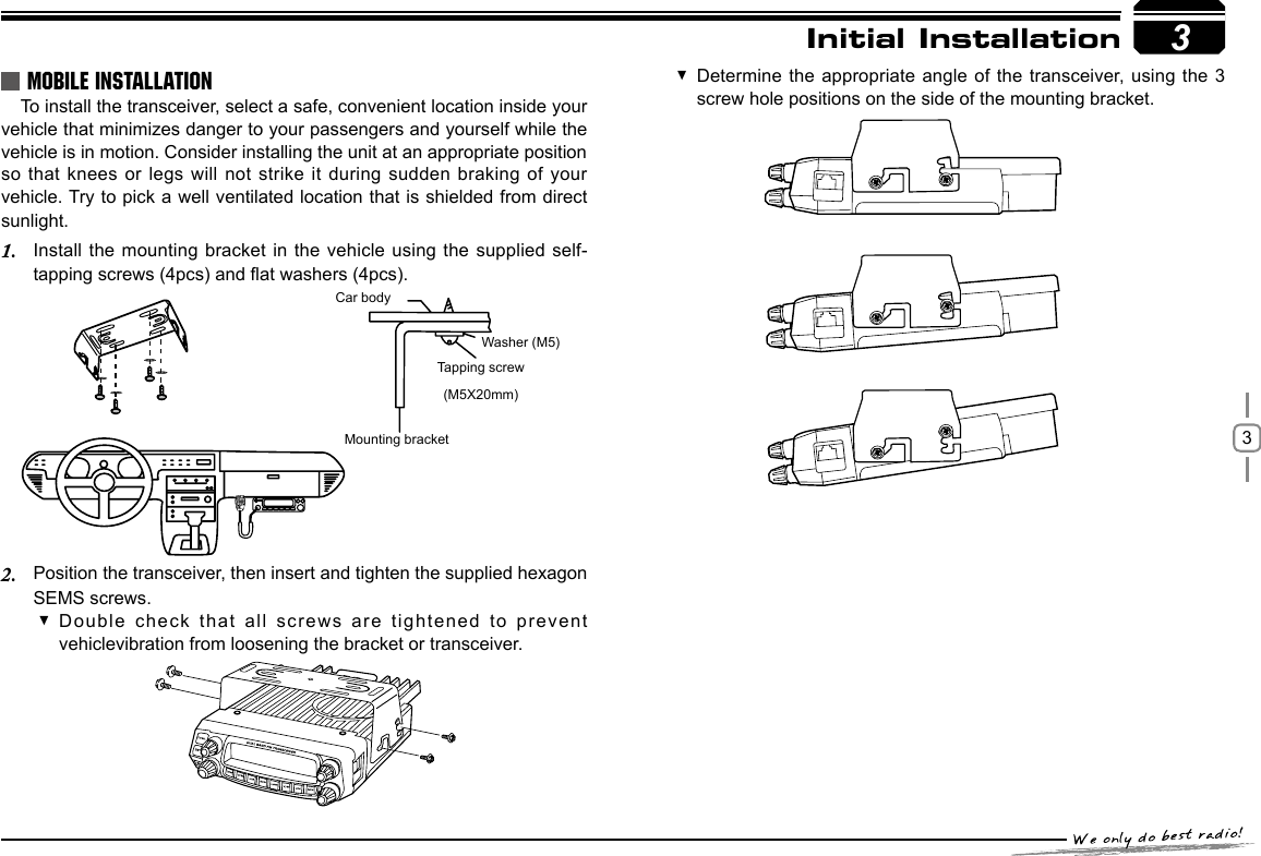 33MOBILE INSTALLATIONTo install the transceiver, select a safe, convenient location inside your vehicle that minimizes danger to your passengers and yourself while the vehicle is in motion. Consider installing the unit at an appropriate position so that knees or legs will not strike it  during sudden braking of your vehicle. Try to pick a well ventilated location that is shielded from direct sunlight.Install the mounting bracket in the vehicle using the supplied self-1. tapping screws (4pcs) and at washers (4pcs).Position the transceiver, then insert and tighten the supplied hexagon 2. SEMS screws.Car bodyMounting bracketWasher (M5)Tapping screw(M5X20mm)Double check that all screws are tightened to prevent  vehiclevibration from loosening the bracket or transceiver.Initial InstallationDetermine the appropriate angle of the transceiver, using the 3  screw hole positions on the side of the mounting bracket.