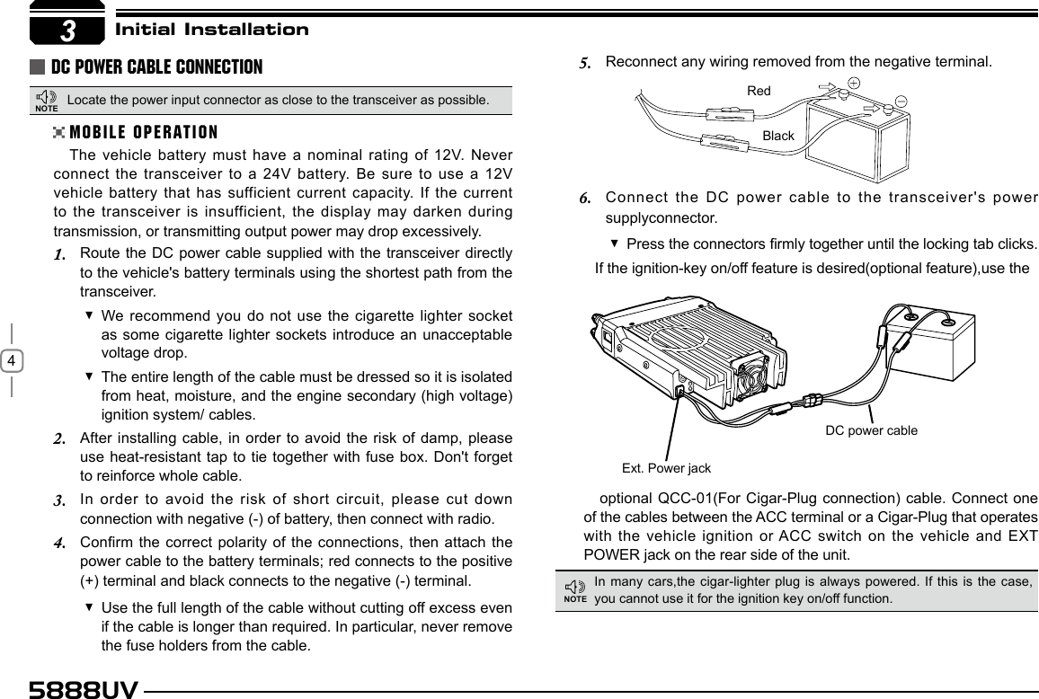 45888UV3Initial InstallationDC POWER CABLE CONNECTIONLocate the power input connector as close to the transceiver as possible.MOBILE OPERATIONThe vehicle battery must have a nominal rating of 12V. Never connect the transceiver to a 24V battery.  Be sure to use a 12V vehicle battery that has sufficient current capacity. If the current to the transceiver is insufficient, the display may darken during transmission, or transmitting output power may drop excessively.Route the DC power cable supplied with the transceiver directly 1. to the vehicle&apos;s battery terminals using the shortest path from the transceiver.We recommend you do not use the cigarette lighter socket  as some cigarette lighter sockets introduce an unacceptable voltage drop.The entire length of the cable must be dressed so it is isolated  from heat, moisture, and the engine secondary (high voltage) ignition system/ cables.After installing cable, in order to avoid the risk of damp, please 2. use heat-resistant tap to tie together with fuse box.  Don&apos;t forget to reinforce whole cable.In order  to  avoid  the  risk  of  short  circuit,  please  cut  down 3. connection with negative (-) of battery, then connect with radio.Conrm the correct polarity of the connections, then attach the 4. power cable to the battery terminals; red connects to the positive (+) terminal and black connects to the negative (-) terminal.Use the full length of the cable without cutting off excess even  if the cable is longer than required. In particular, never remove the fuse holders from the cable.Reconnect any wiring removed from the negative terminal.5. Connect the DC power cable to the transceiver&apos;s power 6. supplyconnector.Press the connectors rmly together until the locking tab clicks. If the ignition-key on/off feature is desired(optional feature),use theRedBlackoptional QCC-01(For Cigar-Plug connection) cable. Connect one of the cables between the ACC terminal or a Cigar-Plug that operates with the vehicle ignition or ACC switch on the vehicle and  EXT POWER jack on the rear side of the unit.Ext. Power jackDC power cableIn many cars,the  cigar-lighter plug is  always  powered. If  this  is  the  case, you cannot use it for the ignition key on/off function.NOTENOTE