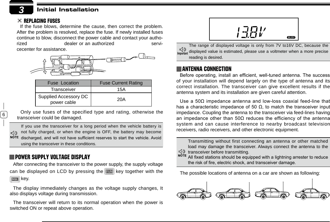 63Initial Installation REPLACING FUSESIf the fuse blows, determine the cause, then correct the problem. After the problem is resolved, replace the fuse. If newly installed fuses continue to blow, disconnect the power cable and contact your autho-rized                       dealer or an authorized                       servi-cecenter for assistance. Only use fuses of the specified type and rating, otherwise the transceiver could be damaged.After connecting the transceiver to the power supply, the supply voltage can be displayed on LCD by pressing the FUN  key together with the  key. The display immediately changes as the voltage supply changes, It also displays voltage during transmission.The transceiver will return to its normal operation when the power is switched ON or repeat above operation.Before operating, install an efcient, well-tuned antenna. The success of your installation will depend largely on the type of antenna and its correct installation. The transceiver can give excellent results if the antenna system and its installation are given careful attention.Use a 50Ω impedance antenna and low-loss coaxial feed-line that has a characteristic impedance of 50 Ω, to match the transceiver input impedance. Coupling the antenna to the transceiver via feed-lines having an impedance other than 50Ω reduces the efficiency of the antenna system and can cause interference to nearby broadcast television receivers, radio receivers, and other electronic equipment. Fuse  Location Fuse Current RatingTransceiver 15ASupplied Accessory DC power cable 20AIf you use the transceiver for a long period when the vehicle battery is not fully charged, or when the engine is OFF, the battery may become discharged, and will not have sufcient reserves to start the vehicle. Avoid using the transceiver in these conditions.The range of displayed voltage is only from 7V to16V DC, because the displayed value is estimated, please use a voltmeter when a more precise reading is desired.Power supply voltage DisplayAntenna ConnectionImportantTransmitting without first connecting an antenna or other matched load may damage the transceiver. Always connect the antenna to the transceiver before transmitting.All xed stations should be equipped with a lightning arrester to reduce the risk of re, electric shock, and transceiver damage.The possible locations of antenna on a car are shown as following: