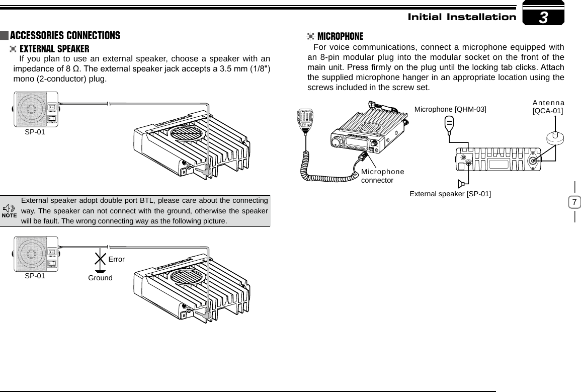 73SP-01SP-01 GroundMicrophone connectorMicrophone [QHM-03] Antenna [QCA-01]External speaker [SP-01]ErrorInitial Installation External Speaker MicrophoneIf you plan to use an external speaker, choose a speaker with an impedance of 8 Ω. The external speaker jack accepts a 3.5 mm (1/8&quot;)mono (2-conductor) plug.For voice communications, connect a microphone equipped with an 8-pin modular plug into the modular socket on the front of the main unit. Press rmly on the plug until the locking tab clicks. Attach the supplied microphone hanger in an appropriate location using the screws included in the screw set.External speaker adopt double port BTL, please care about the connecting way. The speaker can not connect with the ground, otherwise the speaker will be fault. The wrong connecting way as the following picture.Accessories Connections