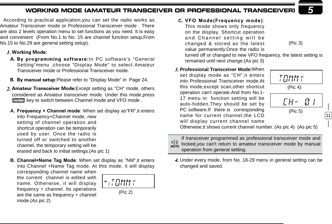 115According to practical application,you can set the radio works as Amateur Transceiver mode or Professional Transceiver mode . There are also 2 levels operation menu to set functions as you need. It is easy and convenient  (From No.1 to No. 15 are channel function setup,From No.15 to No.29 are general setting setup).     1.  In  PC  software&apos;s  &quot;General Setting&quot;menu  ,choose  &quot;Display  Mode&quot; to  select Amateur Transceiver mode or Professional Transceiver mode. :Please refer to &quot;Display Mode&quot; in  Page 24.2.  Except setting as &quot;CH&quot; mode, others considered as Amateur transceiver mode. Under this mode,press  key to switch between Channel mode and VFO mode . Professional Transceiver Mode3.  When set display mode as &quot;CH&quot;,it enters into Professional Transceiver mode.At this mode,except scan,other shortcut operation can&apos;t operate.And from No.1-17 menu in  function setting will be auto-hidden,They should be set by PC software.If  there is  corresponding name for current channel,the LCD will display current channel name Otherwise,it shows current channel number. (As pic 4)  (As pic 5)  Under every mode, from No. 18-29 menu in 4.  general setting can be changed and saved.VFO Mode(Frequency mode)C.  : This mode shows only frequency on the display. Shortcut operation and Channel setting will be changed &amp; stored as the latest value permanently.Once the radio is turned off or changed to new VFO frequency, the latest setting is remained until next change.(As pic 3)  If transceiver programmed as professional transceiver mode and locked,you can&apos;t return to amateur transceiver mode by manual operation from general setting.(Pic 2)(Pic 4)(Pic 5)Frequency + Channel modeA.  : When set display as&quot;FR&quot;,it enters into Frequency+Channel mode, new setting of channel operation and shortcut operation can be temporarily used by user. Once the radio is turned off or switched to another channel, the temporary setting will be erased and back to initial settings.(As pic 1)Channel+Name Tag ModeB.  : When set display as &quot;NM&quot;,it enters into Channel +Name Tag mode. At this mode, it will display corresponding channel name when the current  channel is edited with name. Otherwise, it will display frequency + channel. Its operations are the same as frequency + channel mode.(As pic 2)(Pic 3)WORKING MODE (AMATEUR TRANSCEIVER OR PROFESSIONAL TRANSCEIVER)