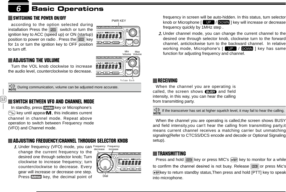 12In standby, press           key or Microphone&apos;s          key until appear     , this indicates current channel in channel mode. Repeat above 6PWR KEYDialFrequency decrease Frequency increaseVolume KnobMinVolume MaxVolumeBasic Operations Switching The Power On/OffAdjusting The Volume Switch between VFO and Channel modeAdjusting Frequency/Channel THROUGH SELECTOR KNOBReceivingaccording to the option selected during installation Press the        switch or turn the ignition key to ACC (speed up) or ON (startup) position to power on radio . Press the         key for 1s or turn the ignition key to OFF position to turn off.When the channel you are operating is called, the screen shows   and  field intensity, in this way, you can hear the calling from transmitting party.Under frequency (VFO) mode, you can 1. change the current frequency to the desired one through selector knob; Turn clockwise to increase frequency; turn counterclockwise to decrease. Every gear will increase or decrease one step. Press   key, the decimal point of Turn the VOL knob clockwise to increase the audio level, counterclockwise to decrease. During communication, volume can be adjusted more accurate.If the transceiver has set at higher squelch level, it may fail to hear the calling.operation to switch between Frequency mode (VFO) and Channel mode.frequency in screen will be auto-hidden. In this status, turn selector knob or Microphone [   /   ] key will increase or decrease frequency quickly by 1MHz step .Under channel mode, you can change the current channel to the 2. desired one through selector knob, clockwise turn to the forward channel, anticlockwise turn to the backward channel.  In relative working mode, Microphone&apos;s [   /   ] key has same function for adjusting frequency and channel.TransmittingPress and hold   key or press MIC&apos;s   key to monitor for a while to conrm the channel desired is not busy. Release    or press Mic&apos;s key to return standby status,Then press and hold [PTT] key to speak into microphone.When the channel you are operating is called,the screen shows BUSY and field intensity,you can&apos;t hear the calling from transmitting party,it means current channel receives a matching carrier but unmatching signaling(Refer to CTCSS/DCS encode and decode or Optional Signaling setup).