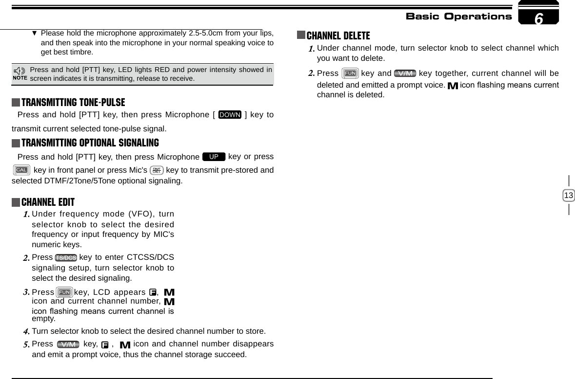 13Basic Operations Transmitting Tone-PulseTransmitting OPTIONAL SIGNALING Press and hold [PTT] key, then press Microphone [   ] key to transmit current selected tone-pulse signal. Press and hold [PTT] key, then press Microphone   key or press  key in front panel or press Mic&apos;s   key to transmit pre-stored and selected DTMF/2Tone/5Tone optional signaling.Channel EditChannel DeleteUnder frequency mode (VFO), turn 1. selector knob to select the desired frequency or input frequency by MIC&apos;s numeric keys.Press2.     key to enter CTCSS/DCS signaling setup, turn selector knob to select the desired signaling.Press3.  key, LCD appears  ,   icon and current channel number,   icon ashing means current channel is Under channel mode, turn selector knob to select channel which 1. you want to delete.Press2.     key and   key together, current channel will be deleted and emitted a prompt voice.   icon ashing means current channel is deleted.empty.Turn selector knob to select the desired channel number to store.4. Press 5.   key,   ,    icon and channel number disappears and emit a prompt voice, thus the channel storage succeed.6Press and hold [PTT] key, LED lights RED and power intensity showed in screen indicates it is transmitting, release to receive.Please hold the microphone approximately 2.5-5.0cm from your lips , and then speak into the microphone in your normal speaking voice to get best timbre.