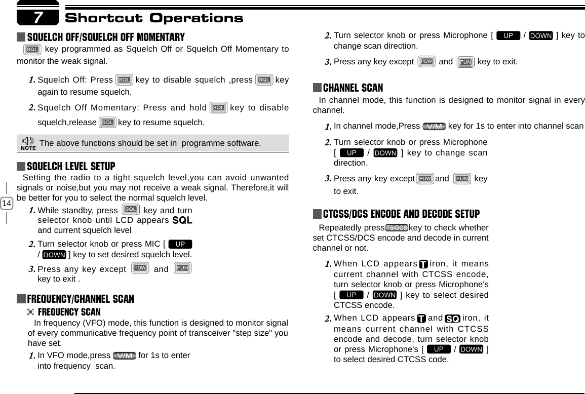 147Shortcut OperationsSquelch level SetupFrequency/Channel ScanChannel ScanCTCSS/DCS Encode and Decode setupSetting the radio to a tight squelch level,you can avoid unwanted signals or noise,but you may not receive a weak signal. Therefore,it will be better for you to select the normal squelch level.In frequency (VFO) mode, this function is designed to monitor signal of every communicative frequency point of transceiver &quot;step size&quot; you have set. In channel mode, this function is designed to monitor signal in every channel. In channel mode,Press 1.   key for 1s to enter into channel scan Repeatedly press key to check whether set CTCSS/DCS encode and decode in current channel or not.When LCD appears1.     iron, it  means current channel with CTCSS encode, turn selector knob or press Microphone&apos;s  [   /   ] key to select desired CTCSS encode.When LCD appears2.     and   iron,  it means current channel with CTCSS encode and decode, turn selector knob or press Microphone&apos;s [   /   ] to select desired CTCSS code.While standby, press 1.   key and turn selector knob until LCD appears   and current squelch levelTurn selector knob or press MIC [ 2.   /   ] key to set desired squelch level.Press any key except 3.   and   key to exit . Frequency ScanIn VFO mode,press 1.   for 1s to enter into frequency  scan.Turn selector knob or press Microphone [ 2.   /   ] key to change scan direction.Press any key except 3.   and   key to exit.Turn selector knob or press Microphone  2. [   /   ] key to change scan direction.Press any key except3.  and   key to exit.    squelch off/squelch off momeNTARY key programmed as Squelch Off or Squelch Off Momentary to monitor the weak signal.Squelch Off: Press1.     key to disable squelch ,press   key again to resume squelch.Squelch Off Momentary: Press and hold2.      key to disable squelch,release   key to resume squelch.The above functions should be set in  programme software.