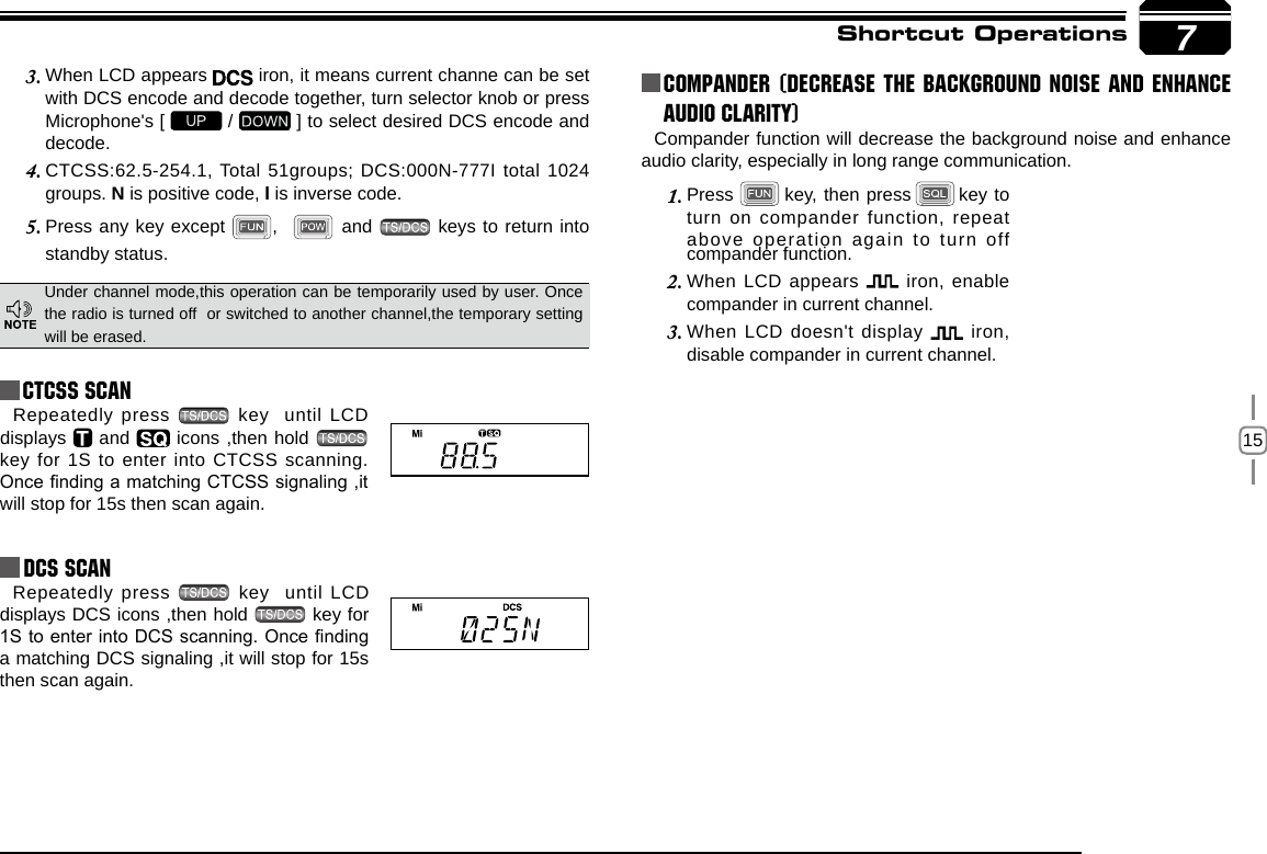 157Shortcut OperationsCTCSS SCANRepeatedly press   key  until LCD displays   and   icons ,then hold   key for 1S to enter into CTCSS scanning. Once nding a matching CTCSS signaling ,it will stop for 15s then scan again. Under channel mode,this operation can be temporarily used by user. Once the radio is turned off  or switched to another channel,the temporary setting will be erased.When LCD appears 3.   iron, it means current channe can be set with DCS encode and decode together, turn selector knob or press Microphone&apos;s [   /   ] to select desired DCS encode and decode.CTCSS:62.5-254.1, Total 51groups; DCS:000N-777I total 1024 4. groups. N is positive code, I is inverse code.Press any key except 5.  ,    and   keys to return into standby status.            Repeatedly press   key   until  LCD displays DCS icons ,then hold   key for 1S to enter into DCS scanning. Once nding a matching DCS signaling ,it will stop for 15s then scan again.compander function.Compander function will decrease the background noise and enhance audio clarity, especially in long range communication.Press1.          key, then press       key to turn on compander function, repeat above operation again to turn off Compander (Decrease the background noise and ENHANCE AUDIO CLARITY)When LCD appears 2.   iron, enable compander in current channel.When LCD doesn&apos;t display 3.   iron, disable compander in current channel.DCS SCAN