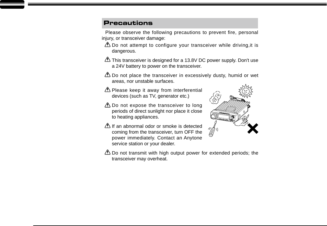 Do not attempt to configure your transceiver while driving,it is dangerous.This transceiver is designed for a 13.8V DC power supply. Don&apos;t use a 24V battery to power on the transceiver.Do not place the transceiver in excessively dusty, humid or wet areas, nor unstable surfaces.Please keep it away from interferential devices (such as TV, generator etc.) Do not expose the transceiver to long periods of direct sunlight nor place it close to heating appliances.If an abnormal odor or smoke is detected coming from the transceiver, turn OFF the power immediately. Contact an Anytone service station or your dealer.Do not transmit with high output power for extended periods; the transceiver may overheat.Please observe the following precautions to prevent fire, personal injury, or transceiver damage:Precautions