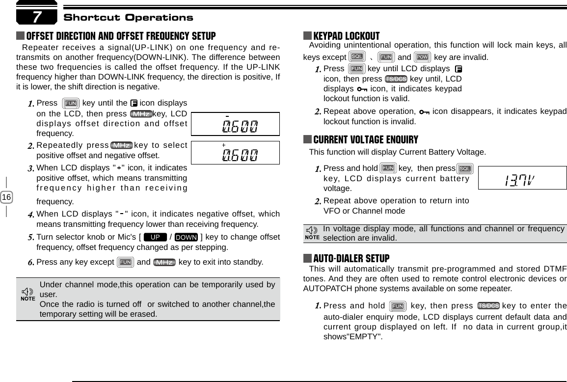 16Press        key until LCD displays1.      icon, then press          key until, LCD displays   icon, it indicates keypad lockout function is valid.This will automatically transmit pre-programmed and stored DTMF tones. And they are often used to remote control electronic devices or AUTOPATCH phone systems available on some repeater.Press and hold 1.   key, then press  key to enter the auto-dialer enquiry mode, LCD displays current default data and current group displayed on left. If  no data in current group,it shows&quot;EMPTY&quot;.Press and hold         key,  then press          1. key,  LCD  displays  current  battery voltage.Repeat above operation to return into 2. VFO or Channel modefrequency.When LCD displays &quot;  &quot; icon, it indicates negative offset, which 4. means transmitting frequency lower than receiving frequency.Turn selector knob or Mic&apos;s [ 5.   /   ] key to change offset frequency, offset frequency changed as per stepping.Press any key except 6.   and   key to exit into standby.Press       1.    key until the    icon displays on the LCD, then press        key, LCD displays offset direction and offset frequency.Repeatedly press       key to select 2. positive offset and negative offset.When LCD displays &quot;  &quot; icon, it indicates 3. positive offset, which means transmitting frequency higher than receiving 7Repeater receives a signal(UP-LINK) on one frequency and re-transmits on another frequency(DOWN-LINK). The difference between these two frequencies is called the offset frequency. If the UP-LINK frequency higher than DOWN-LINK frequency, the direction is positive, If it is lower, the shift direction is negative.Avoiding unintentional operation, this function will lock main keys, all keys except          、 and          key are invalid.Offset Direction and offset frequency setup KEYPAD LOCKOUTCurrent Voltage ENQUIRYAuto-Dialer SetupShortcut OperationsIn voltage display mode, all functions and channel or frequency selection are invalid.This function will display Current Battery Voltage.Repeat above operation, 2.   icon disappears, it indicates keypad lockout function is invalid.Under channel mode,this operation can be temporarily used by user. Once the radio is turned off  or switched to another channel,the temporary setting will be erased.