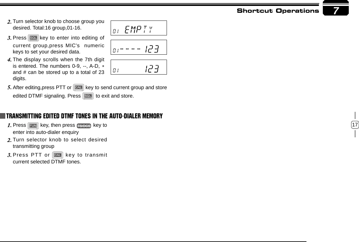 17Turn selector knob to choose group you 2. desired. Total:16 group,01-16.7Shortcut OperationsPress3.   key to enter into editing of current group,press MIC&apos;s  numeric keys to set your desired data.The display scrolls when the 7th digit 4. is entered. The numbers 0-9, --, A-D, * and # can be stored up to a total of 23 digits.After editing,press PTT or5.     key to send current group and store edited DTMF signaling. Press   to exit and store.Press 1.   key, then press   key to enter into auto-dialer enquiryTurn selector knob to select desired 2. transmitting groupPress PTT or3.      key to transmit current selected DTMF tones.Transmitting Edited DTMF tones in the Auto-dialer memory