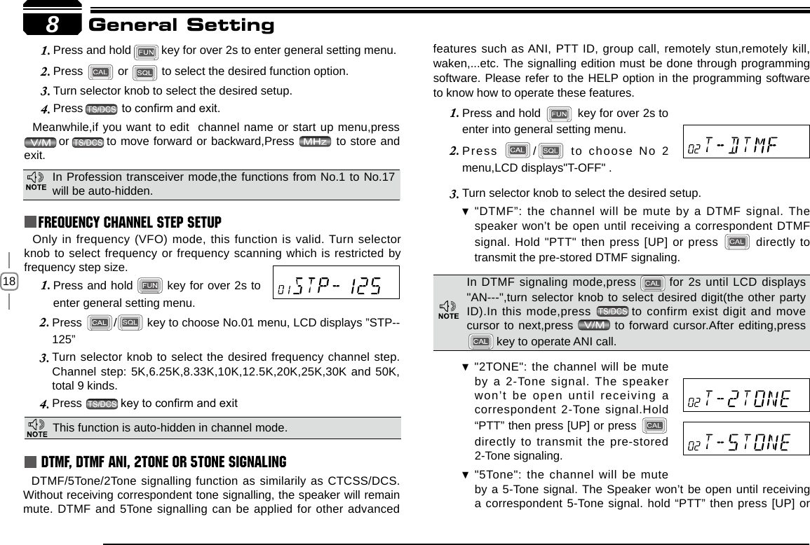 18Press 2.  /  key to choose No.01 menu, LCD displays ”STP--125”Turn selector knob to select the desired frequency channel step.3. Channel step: 5K,6.25K,8.33K,10K,12.5K,20K,25K,30K and 50K, total 9 kinds.Press 4.  key to conrm and exitPress and hold 1.   key for over 2s to enter general setting menu.Press and hold1.  key for over 2s to enter general setting menu.Press 2.   or   to select the desired function option.Turn selector knob to select the desired setup.3. Press4.     to conrm and exit.Meanwhile,if you want to edit  channel name or start up menu,press  or to move forward or backward,Press   to store and exit.Only in frequency (VFO) mode, this function is valid. Turn selector knob to select frequency or frequency scanning which is restricted by frequency step size.  8General SettingFrequency Channel Step SetupThis function is auto-hidden in channel mode. DTMF, DTMF ANI, 2Tone or 5Tone SignalingDTMF/5Tone/2Tone signalling function as similarily as CTCSS/DCS. Without receiving correspondent tone signalling, the speaker will remain mute. DTMF and 5Tone signalling can be applied for other advanced features such as ANI, PTT ID, group call, remotely stun,remotely kill, waken,...etc. The signalling edition must be done through programming software. Please refer to the HELP option in the programming software to know how to operate these features.Press and hold 1.   key for over 2s to enter into general setting menu.Press 2.  /   to  choose  No  2 menu,LCD displays&quot;T-OFF&quot; .Turn selector knob to 3.  select the desired setup.&quot;DTMF”: the channel will be mute by a DTMF signal. The  speaker won’t be open until receiving a correspondent DTMF signal. Hold &quot;PTT&quot; then press [UP] or press   directly to transmit the pre-stored DTMF signaling. In Profession transceiver mode,the functions from No.1 to No.17 will be auto-hidden.In DTMF signaling mode,press   for 2s until LCD displays &quot;AN---&quot;,turn selector knob to select desired digit(the other party ID).In this mode,press  to confirm exist digit and move cursor to next,press   to forward cursor.After editing,press  key to operate ANI call.&quot;2TONE&quot;: the channel will be mute  by a 2-Tone signal. The speaker won’t  be  open  until  receiving  a correspondent 2-Tone signal.Hold “PTT” then press [UP] or press   directly to transmit the pre-stored 2-Tone signaling.&quot;5Tone&quot;: the channel will be mute  by a 5-Tone signal. The Speaker won’t be open until receiving a correspondent 5-Tone signal. hold “PTT” then press [UP] or 