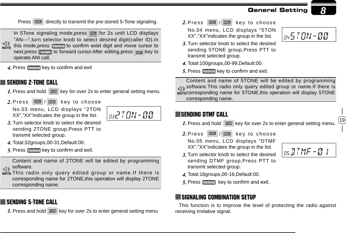 198Sending 5-Tone CallPress 2.  /  key to choose No.04 menu, LCD displays &quot;5TON XX&quot;,&quot;XX&quot;indicates the group in the list.Turn selector knob to select the desired 3. sending 5TONE group,Press PTT to transmit selected group. Total:100groups,00-99,Default:00.4. Press 5.  key to conrm and exit. General SettingContent and  name  of  5TONE  will be  edited by  programming software.This radio only query edited group or name.If there is corresponding name for 5TONE,this operation will display 5TONE corresponding name.Press   directly to transmit the pre-stored 5-Tone signaling.In 5Tone signaling mode,press for 2s until LCD displays &quot;AN---&quot;,turn selector knob to select desired digit(caller ID).In this mode,press  to conrm exist digit and move cursor to next,press   to forward cursor.After editing,press key to operate ANI call.Press 4.  key to conrm and exit Sending 2-Tone CallPress and hold 1.  key for over 2s to enter general setting menu.Press 2.  /  key to choose No.03 menu, LCD displays &quot;2TON XX&quot;,&quot;XX&quot;indicates the group in the list.Turn selector knob to select the desired 3. sending 2TONE group,Press PTT to transmit selected group. Total:32groups,00-31,Default:00.4. Press 5.  key to conrm and exit. Content and name of 2TONE will be edited by programming software.This radio only query edited group or name.If there is corresponding name for 2TONE,this operation will display 2TONE corresponding name.Press and hold1.  key for over 2s to enter general setting menuSending DTMF callPress and hold 1.  key for over 2s to enter general setting menu.Press 2.  /  key to choose No.05 menu, LCD displays &quot;DTMF XX&quot;,&quot;XX&quot;indicates the group in the list.Turn selector knob to select the desired 3. sending DTMF group,Press PTT to transmit selected group. Total:16groups,00-16,Default:00.4. Press 5.   key to conrm and exit.Signaling Combination setupThis function is to improve the level of protecting the radio against receiving irrelative signal. 