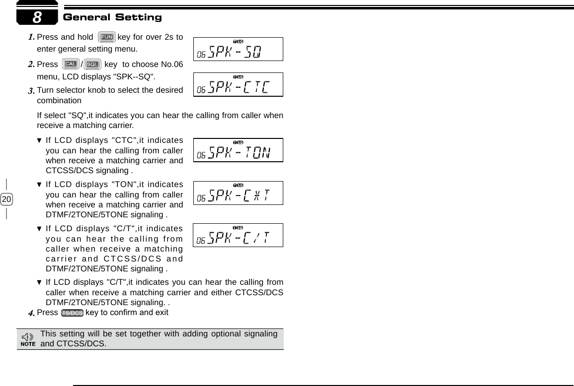 208Turn selector knob to select the desired 3. combinationIf select &quot;SQ&quot;,it indicates you can hear the calling from caller when receive a matching carrier.If LCD displays &quot;CTC&quot;,it indicates  you can hear the calling from caller when receive a matching carrier and CTCSS/DCS signaling .If LCD displays &quot;TON&quot;,it indicates  you can hear the calling from caller when receive a matching carrier and  DTMF/2TONE/5TONE signaling .If LCD displays &quot;C/T&quot;,it indicates  you can hear the calling from caller when receive a matching carrier and CTCSS/DCS and DTMF/2TONE/5TONE signaling .If LCD displays &quot;C/T&quot;,it indicates you can hear the calling from  caller when receive a matching carrier and either CTCSS/DCS  DTMF/2TONE/5TONE signaling. .Press 4.  key to conrm and exit General SettingPress and hold 1.  key for over 2s to enter general setting menu.Press 2.  /  key  to choose No.06 menu, LCD displays &quot;SPK--SQ&quot;.This setting will be set together with adding optional signaling and CTCSS/DCS.