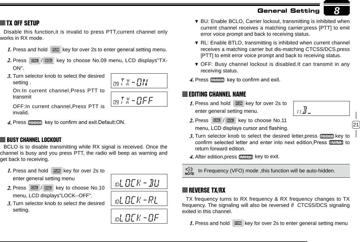 218TX OFF SETUPDisable this function,it is invalid to press PTT,current channel only works in RX mode.Press and hold 1.  key for over 2s to enter general setting menu.Press 2.  / key to choose No.09 menu, LCD displays&quot;TX-ON&quot;.Turn selector knob to select the desired 3. setting .On:In current channel,Press PTT to transmit OFF:In current channel,Press PTT is invalid.Press 4.   key to conrm and exit.Default:ON.Busy Channel LockoutBCLO is to disable transmitting while RX signal is received. Once the channel is busy and you press PTT, the radio will beep as warning and get back to receiving.Press and hold 1.  key for over 2s to enter general setting menuPress 2.  /  key to choose No.10 menu, LCD displays&quot;LOCK--OFF&quot;.Turn selector knob to select the desired 3. setting.BU: Enable  BCLO, Carrier lockout, transmitting is inhibited when current channel receives a matching carrier;press [PTT] to emit error voice prompt and back to receiving status.RL: Enable  BTLO, transmitting is inhibited when current channel receives a matching carrier but dis-matching CTCSS/DCS.press [PTT] to emit error voice prompt and back to receiving status.OFF:  Busy channel lockout is disabled.It can transmit in any receiving status.Press 4.   key to conrm and exit.Press and hold 1.  key for over 2s to enter general setting menu.Press 2.  /  key to choose No.11 menu, LCD displays cursor and ashing.Turn selector knob to select the desired letter,press 3.  key to conrm selected letter and enter into next edition,Press   to return forward edition.After edition,press 4.   key to exit.Reverse TX/RXGeneral SettingEditing Channel NAME In Frequency (VFO) mode ,this function will be auto-hidden.TX frequency turns to RX frequency &amp; RX frequency changes to TX frequency. The signaling will also be reversed if  CTCSS/DCS signaling exited in this channel.Press and hold 1.  key for over 2s to enter general setting menu