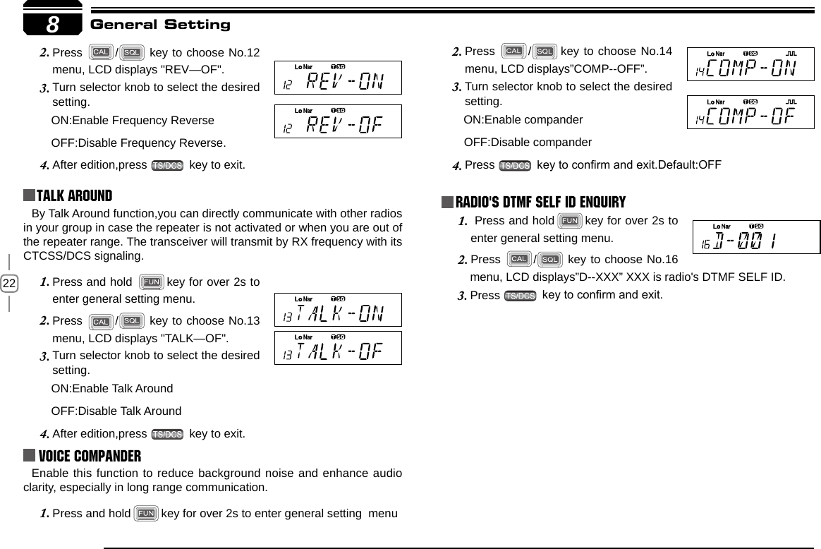 228Press 2.  /  key to choose No.12 menu, LCD displays &quot;REV—OF&quot;.Turn selector knob to select the desired 3. setting.      ON:Enable Frequency Reverse         OFF:Disable Frequency Reverse.After edition,press 4.   key to exit.Talk Around Press 2.  / key to choose No.14 menu, LCD displays”COMP--OFF”.Turn selector knob to select the desired 3. setting.      ON:Enable compander       OFF:Disable companderPress 4.   key to conrm and exit.Default:OFFGeneral SettingBy Talk Around function,you can directly communicate with other radios in your group in case the repeater is not activated or when you are out of the repeater range. The transceiver will transmit by RX frequency with its CTCSS/DCS signaling.Press and hold 1.  key for over 2s to enter general setting menu.Press 2.  /  key to choose No.13 menu, LCD displays &quot;TALK—OF&quot;.Turn selector knob to select the desired 3. setting.      ON:Enable Talk Around         OFF:Disable Talk AroundAfter edition,press 4.   key to exit.Voice Compander Enable this function to reduce background noise and enhance audio clarity, especially in long range communication.Press and hold1.  key for over 2s to enter general setting  menuRadio&apos;s DTMF SELF ID ENQUIRY Press and hold1.  key for over 2s to enter general setting menu.Press 2.  /  key to choose No.16 menu, LCD displays”D--XXX” XXX is radio&apos;s DTMF SELF ID. Press 3.   key to conrm and exit.