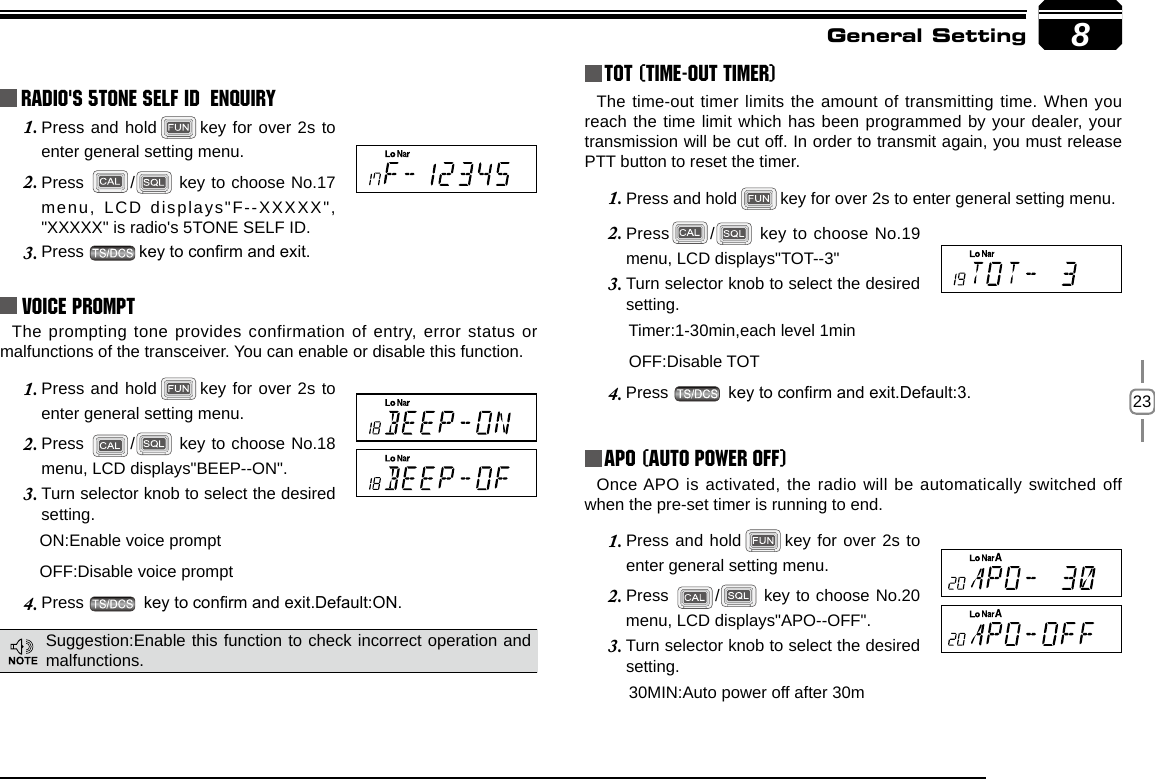238Radio&apos;s 5TONE SELF ID  ENQUIRYPress and hold1.  key for over 2s to enter general setting menu.Press 2.  /  key to choose No.17 menu,  LCD  displays&quot;F--XXXXX&quot;, &quot;XXXXX&quot; is radio&apos;s 5TONE SELF ID. Press 3.  key to conrm and exit.Voice PromptThe prompting tone provides confirmation of entry, error status or malfunctions of the transceiver. You can enable or disable this function.Press and hold1.  key for over 2s to enter general setting menu.Press 2.  /  key to choose No.18 menu, LCD displays&quot;BEEP--ON&quot;.Turn selector knob to select the desired 3. setting.      ON:Enable voice prompt      OFF:Disable voice promptPress 4.   key to conrm and exit.Default:ON.TOT (Time-out timer)The time-out timer limits the amount of transmitting time. When you reach the time limit which has been programmed by your dealer, your transmission will be cut off. In order to transmit again, you must release PTT button to reset the timer.Press and hold1.  key for over 2s to enter general setting menu.Press2.  /  key to choose No.19 menu, LCD displays&quot;TOT--3&quot;Turn selector knob to select the desired 3. setting.       Timer:1-30min,each level 1min        OFF:Disable TOTPress 4.   key to conrm and exit.Default:3.APO (Auto power off)Once APO is activated, the radio will be automatically switched off when the pre-set timer is running to end.Press and hold1.  key for over 2s to enter general setting menu.Press 2.  /  key to choose No.20 menu, LCD displays&quot;APO--OFF&quot;.Turn selector knob to select the desired 3. setting.       30MIN:Auto power off after 30mGeneral SettingSuggestion:Enable this function to check incorrect operation and malfunctions.