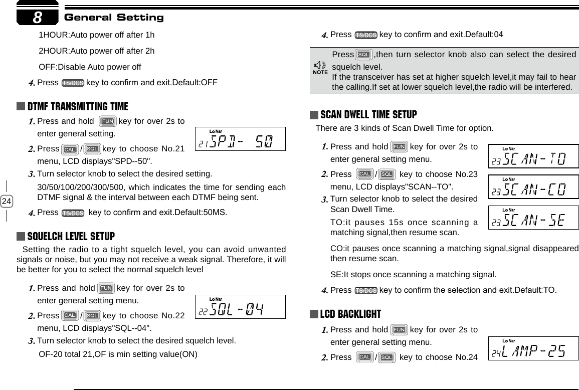 248       1HOUR:Auto power off after 1h       2HOUR:Auto power off after 2h       OFF:Disable Auto power offPress 4.  key to conrm and exit.Default:OFFDTMF Transmitting TimePress and hold 1.  key for over 2s to enter general setting.Press2.  / key to choose No.21 menu, LCD displays&quot;SPD--50&quot;.Turn selector knob to select the desired setting. 3. 30/50/100/200/300/500, which indicates the time for sending each DTMF signal &amp; the interval between each DTMF being sent.Press 4.   key to conrm and exit.Default:50MS.Squelch level SetupSetting the radio to a tight squelch level, you can avoid unwanted signals or noise, but you may not receive a weak signal. Therefore, it will be better for you to select the normal squelch levelPress and hold1.  key for over 2s to enter general setting menu.Press2.  / key to choose No.22 menu, LCD displays&quot;SQL--04&quot;.Turn selector knob to select the desired squelch level.3.        OF-20 total 21,OF is min setting value(ON)Press 4.  key to conrm and exit.Default:04Scan Dwell Time SetupThere are 3 kinds of Scan Dwell Time for option.Press and hold1.  key for over 2s to enter general setting menu.Press 2.  /  key to choose No.23 menu, LCD displays&quot;SCAN--TO&quot;.Turn selector knob to select the desired 3. Scan Dwell Time.TO:it pauses 15s once scanning a matching signal,then resume scan.CO:it pauses once scanning a matching signal,signal disappeared then resume scan.SE:It stops once scanning a matching signal.Press 4.  key to conrm the selection and exit.Default:TO.LCD BacklightPress and hold1.  key for over 2s to enter general setting menu.Press 2.  /  key to choose No.24 General SettingPress ,then turn selector knob also can select the desired squelch level.If the transceiver has set at higher squelch level,it may fail to hear the calling.If set at lower squelch level,the radio will be interfered. 