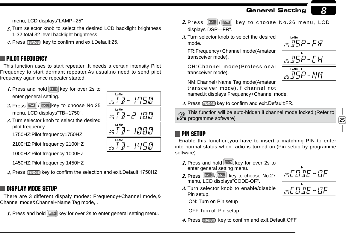 258menu, LCD displays&quot;LAMP--25&quot;Turn selector knob to select the desired LCD backlight brightness 3. 1-32 total 32 level backlight brightness.Press 4.   key to conrm and exit.Default:25.Pilot FrequencyThis function uses to start repeater .It needs a certain intensity Pilot Frequency to start dormant repeater.As usual,no need to send pilot frequency again once repeater started.Press and hold1.  key for over 2s to enter general setting. Press2.  / key to choose No.25 menu, LCD displays&quot;TB--1750&quot;.Turn selector knob to select the desired 3. pilot frequency.1750HZ:Pilot frequency1750HZ2100HZ:Pilot frequency 2100HZ1000HZ:Pilot frequency 1000HZ1450HZ:Pilot frequency 1450HZPress 4.  key to conrm the selection and exit.Default:1750HZDisplay Mode SetupThere are 3 different dispaly modes: Frequency+Channel mode,&amp; Channel mode&amp;Channel+Name Tag mode, .Press and hold1.  key for over 2s to enter general setting menu.Press 2.  /  key to choose No.26 menu, LCD displays&quot;DSP—FR&quot;.Turn selector knob to select the desired 3. mode.FR:Frequency+Channel mode(Amateur transceiver mode).CH:Channel mode(Professional transceiver mode).NM:Channel+Name Tag mode(Amateur transceiver mode),if channel not named,it displays Frequency+Channel mode.Press 4.  key to conrm and exit.Default:FR.PIN Setup Enable this function,you have to insert a matching PIN to enter into normal status when radio is turned on.(Pin setup by programme software).Press and hold1.  key for over 2s to enter general setting menu.Press 2.  /  key to choose No.27 menu, LCD displays&quot;CODE-OF&quot;.Turn selector knob to enable/disable 3. Pin setup.  ON: Turn on Pin setup  OFF:Turn off Pin setupPress 4.   key to conrm and exit.Default:OFFThis function will be auto-hidden if channel mode locked.(Refer to programme software)General Setting