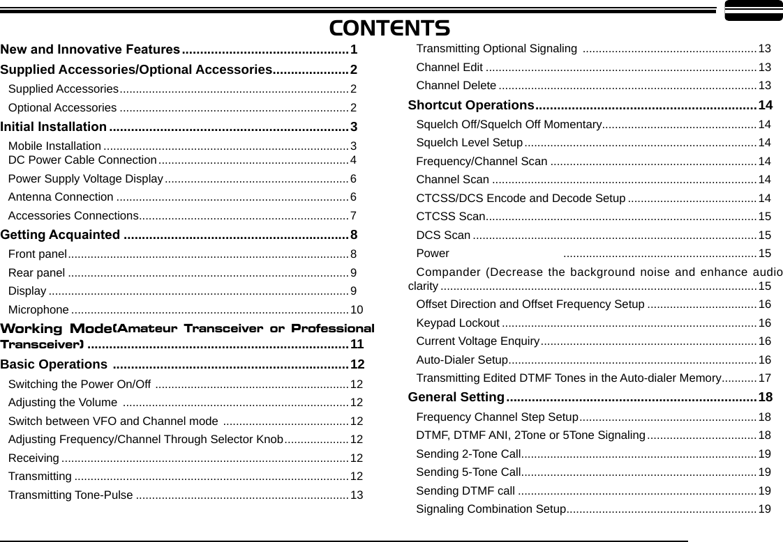 PowerCONTENTSNew and Innovative Features ..............................................1Supplied Accessories/Optional Accessories .....................2Supplied Accessories .......................................................................2Optional Accessories .......................................................................2Initial Installation ..................................................................3Mobile Installation ............................................................................3     DC Power Cable Connection ...........................................................4Power Supply Voltage Display .........................................................6Antenna Connection ........................................................................6Accessories Connections .................................................................7Getting Acquainted ..............................................................8Front panel .......................................................................................8Rear panel .......................................................................................9Display .............................................................................................9Microphone ......................................................................................10Working  Mode(Amateur  Transceiver  or  Professional Transceiver)  ........................................................................11Basic Operations  .................................................................12Switching the Power On/Off  ............................................................12Adjusting the Volume  ......................................................................12Switch between VFO and Channel mode  .......................................12Adjusting Frequency/Channel Through Selector Knob ....................12Receiving .........................................................................................12Transmitting .....................................................................................12Transmitting Tone-Pulse ..................................................................13Transmitting Optional Signaling  ......................................................13Channel Edit ....................................................................................13Channel Delete ................................................................................13Shortcut Operations .............................................................14Squelch Off/Squelch Off Momentary................................................14Squelch Level Setup ........................................................................14Frequency/Channel Scan ................................................................14Channel Scan ..................................................................................14CTCSS/DCS Encode and Decode Setup ........................................14CTCSS Scan ....................................................................................15DCS Scan ........................................................................................15 ............................................................15Compander (Decrease the background noise and enhance audio clarity ..................................................................................................15Offset Direction and Offset Frequency Setup ..................................16Keypad Lockout ...............................................................................16Current Voltage Enquiry ...................................................................16Auto-Dialer Setup .............................................................................16Transmitting Edited DTMF Tones in the Auto-dialer Memory ...........17General Setting .....................................................................18Frequency Channel Step Setup .......................................................18DTMF, DTMF ANI, 2Tone or 5Tone Signaling ..................................18Sending 2-Tone Call .........................................................................19Sending 5-Tone Call .........................................................................19Sending DTMF call ..........................................................................19Signaling Combination Setup ...........................................................19