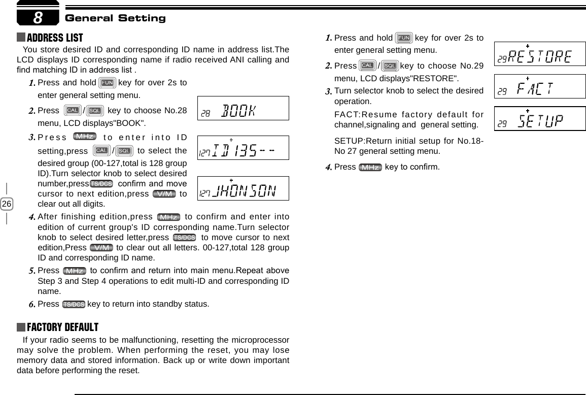 268Address list You store desired ID and corresponding ID name in address list.The LCD displays ID corresponding name if radio received ANI calling and nd matching ID in address list .Factory DefaultIf your radio seems to be malfunctioning, resetting the microprocessor may solve the problem. When performing the reset, you may lose memory data and stored information. Back up or write down important data before performing the reset.General SettingPress and hold1.  key for over 2s to enter general setting menu.Press2.  / key to choose No.29 menu, LCD displays&quot;RESTORE&quot;.Turn selector knob to select the desired 3. operation.FACT:Resume factory default for  channel,signaling and  general setting.SETUP:Return initial setup for No.18-No 27 general setting menu.Press 4.   key to conrm.Press and hold1.  key for over 2s to enter general setting menu.Press 2.  /  key to choose No.28 menu, LCD displays&quot;BOOK&quot;.Press 3.   to enter into ID setting,press  /  to select the desired group (00-127,total is 128 group ID).Turn selector knob to select desired number,press  conrm and move cursor to next edition,press   to clear out all digits. After finishing edition,press 4.   to confirm and enter into edition of current group&apos;s ID corresponding name.Turn selector knob to select desired letter,press   to move cursor to next edition,Press   to clear out all letters. 00-127,total 128 group ID and corresponding ID name.Press 5.   to conrm and return into main menu.Repeat above Step 3 and Step 4 operations to edit multi-ID and corresponding ID name.Press 6.  key to return into standby status.
