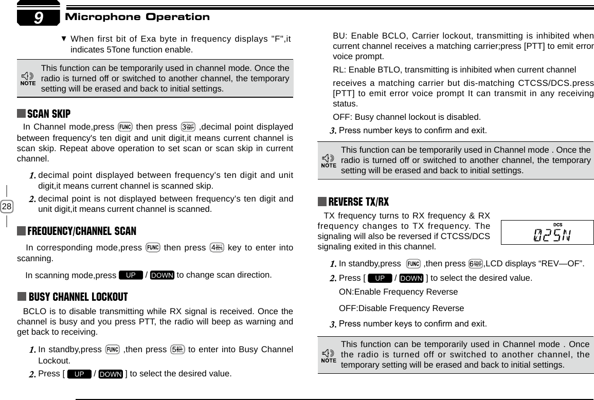 289Reverse TX/RXTX frequency turns to RX frequency &amp; RX frequency changes to TX frequency. The signaling will also be reversed if CTCSS/DCS signaling exited in this channel.In standby,press  1.   ,then press  ,LCD displays “REV—OF”.Press [ 2.   /   ] to select the desired value.ON:Enable Frequency ReverseOFF:Disable Frequency ReversePress number keys to conrm and exit.3.  In corresponding mode,press   then press   key to enter into scanning. In scanning mode,press   /   to change scan direction.Busy Channel LockoutBCLO is to disable transmitting while RX signal is received. Once the channel is busy and you press PTT, the radio will beep as warning and get back to receiving.In standby,press 1.   ,then press   to enter into Busy Channel Lockout.Press [ 2.   /   ] to select the desired value.BU: Enable BCLO, Carrier lockout, transmitting is inhibited when current channel receives a matching carrier;press [PTT] to emit error voice prompt.RL: Enable BTLO, transmitting is inhibited when current channelreceives a matching carrier but dis-matching CTCSS/DCS.press [PTT] to emit error voice prompt It can transmit in any receiving status.OFF: Busy channel lockout is disabled.Press number keys to conrm and exit.3. This function can be temporarily used in channel mode. Once the radio is turned off or switched to another channel, the temporary setting will be erased and back to initial settings. Frequency/Channel scan Scan Skip When first bit of Exa byte in frequency displays &quot;F&quot;,it  indicates 5Tone function enable.This function can be temporarily used in Channel mode . Once the radio is turned off or switched to another channel, the temporary setting will be erased and back to initial settings. This function can be temporarily used in Channel mode . Once the radio is turned off or switched to another channel, the temporary setting will be erased and back to initial settings. Microphone OperationIn Channel mode,press   then press   ,decimal point displayed between frequency&apos;s ten digit and unit digit,it means current channel is scan skip. Repeat above operation to set scan or scan skip in current channel.decimal point displayed between frequency&apos;s ten digit and unit 1. digit,it means current channel is scanned skip.decimal point is not displayed between frequency&apos;s ten digit and 2. unit digit,it means current channel is scanned.