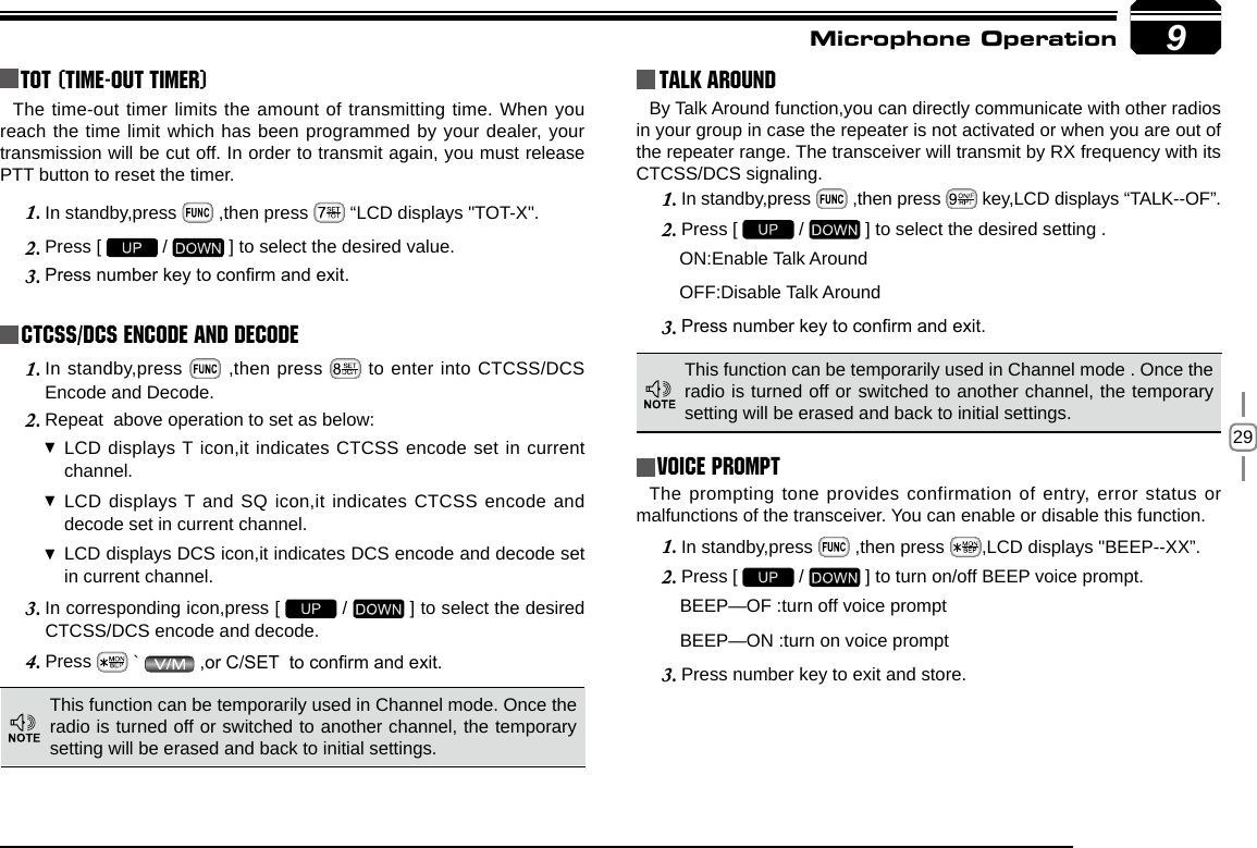 299TOT (Time-out timer)The time-out timer limits the amount of transmitting time. When you reach the time limit which has been programmed by your dealer, your transmission will be cut off. In order to transmit again, you must release PTT button to reset the timer.In standby,press 1.   ,then press   “LCD displays &quot;TOT-X&quot;. Press [ 2.   /   ] to select the desired value.Press number key to conrm and exit.3. CTCSS/DCS Encode and DecodeIn standby,press 1.   ,then press   to enter into CTCSS/DCS Encode and Decode.Repeat  above operation to set as below:2. LCD displays T icon,it indicates CTCSS encode set in current  channel.LCD displays T and SQ icon,it indicates CTCSS encode and  decode set in current channel.LCD displays DCS icon,it indicates DCS encode and decode set  in current channel.In corresponding icon,press [ 3.   /   ] to select the desired CTCSS/DCS encode and decode.Press 4.   `   ,or C/SET  to conrm and exit.Talk Around This function can be temporarily used in Channel mode. Once the radio is turned off or switched to another channel, the temporary setting will be erased and back to initial settings. By Talk Around function,you can directly communicate with other radios in your group in case the repeater is not activated or when you are out of the repeater range. The transceiver will transmit by RX frequency with its CTCSS/DCS signaling.In standby,press 1.   ,then press   key,LCD displays “TALK--OF”.Press [ 2.   /   ] to select the desired setting .                                        ON:Enable Talk Around          OFF:Disable Talk AroundPress number key to conrm and exit.3. This function can be temporarily used in Channel mode . Once the radio is turned off or switched to another channel, the temporary setting will be erased and back to initial settings.Voice PromptThe prompting tone provides confirmation of entry, error status or malfunctions of the transceiver. You can enable or disable this function.In standby,press 1.   ,then press  ,LCD displays &quot;BEEP--XX”.Press [ 2.   /   ] to turn on/off BEEP voice prompt. BEEP—OF :turn off voice prompt BEEP—ON :turn on voice promptPress number key to exit and store.3. Microphone Operation