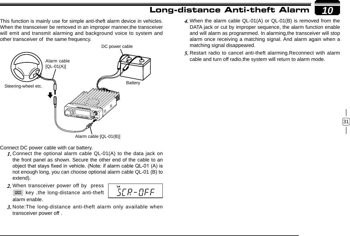 3110Connect DC power cable with car battery.Connect the optional alarm cable QL-01(A) to the data jack on 1. the front panel as shown. Secure the other end of the cable to an object that stays xed in vehicle. (Note: if alarm cable QL-01 (A) is not enough long, you can choose optional alarm cable QL-01 (B) to extend).When transceiver power off by  press 2.  key ,the long-distance anti-theft alarm enable.Note:The long-distance anti-theft alarm only available when 3. transceiver power off .When the alarm cable QL-01(A) or QL-01(B) is removed from the 4. DATA jack or cut by improper sequence, the alarm function enable and will alarm as programmed. In alarming,the transceiver will stop alarm once receiving a matching signal. And alarm again when a matching signal disappeared.Restart radio to cancel anti-theft alarming.Reconnect with alarm 5. cable and turn off radio,the system will return to alarm mode.This function is mainly use for simple anti-theft alarm device in vehicles. When the transceiver be removed in an improper manner,the transceiver will emit and transmit alarming and background voice to system and other transceiver of  the same frequency.Steering-wheel etc.Alarm cable [QL-01(B)]DC power cableBatteryAlarm cable [QL-01(A)]Long-distance Anti-theft Alarm 