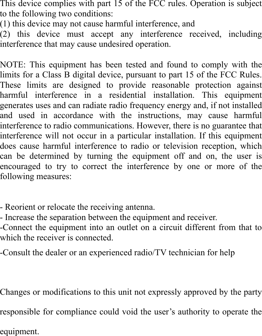 This device complies with part 15 of the FCC rules. Operation is subject to the following two conditions: (1) this device may not cause harmful interference, and (2) this device must accept any interference received, including interference that may cause undesired operation.  NOTE: This equipment has been tested and found to comply with the limits for a Class B digital device, pursuant to part 15 of the FCC Rules. These limits are designed to provide reasonable protection against harmful interference in a residential installation. This equipment generates uses and can radiate radio frequency energy and, if not installed and used in accordance with the instructions, may cause harmful interference to radio communications. However, there is no guarantee that interference will not occur in a particular installation. If this equipment does cause harmful interference to radio or television reception, which can be determined by turning the equipment off and on, the user is encouraged to try to correct the interference by one or more of the following measures:   - Reorient or relocate the receiving antenna. - Increase the separation between the equipment and receiver. -Connect the equipment into an outlet on a circuit different from that to which the receiver is connected. -Consult the dealer or an experienced radio/TV technician for help  Changes or modifications to this unit not expressly approved by the party responsible for compliance could void the user’s authority to operate the equipment. 