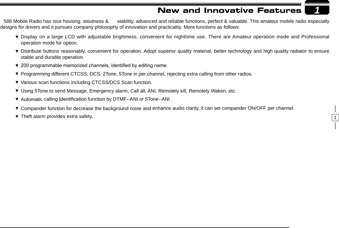 11New and Innovative Features588 Mobile Radio has nice housing, stoutness &amp;  stability, advanced and reliable functions, perfect &amp; valuable. This amateur mobile radio especially designs for drivers and it pursues company philosophy of innovation and practicality. More functions as follows:Display on a large LCD with adjustable brightness, convenient for nighttime use.  There are Amateur operation mode and Professional operation mode for option.Distribute buttons reasonably, convenient for operation. Adopt superior quality material, better technology and high quality radiator to ensure  stable and durable operation.200 programmable memorized channels, identied by editing name. Programming different CTCSS, DCS, 2Tone, 5Tone in per channel, rejecting extra calling from other radios. Various scan functions including CTCSS/DCS Scan function. Using  5Tone to send Message, Emergency alarm, Call all, ANI, Remotely kill, Remotely Waken, etc.Automatic  calling Identication function by DTMF--ANI or 5Tone--ANI .Compander function for decrease the background noise and  enhance audio clarity, it can set compander ON/OFF per channel.Theft alarm provides extra safety. 