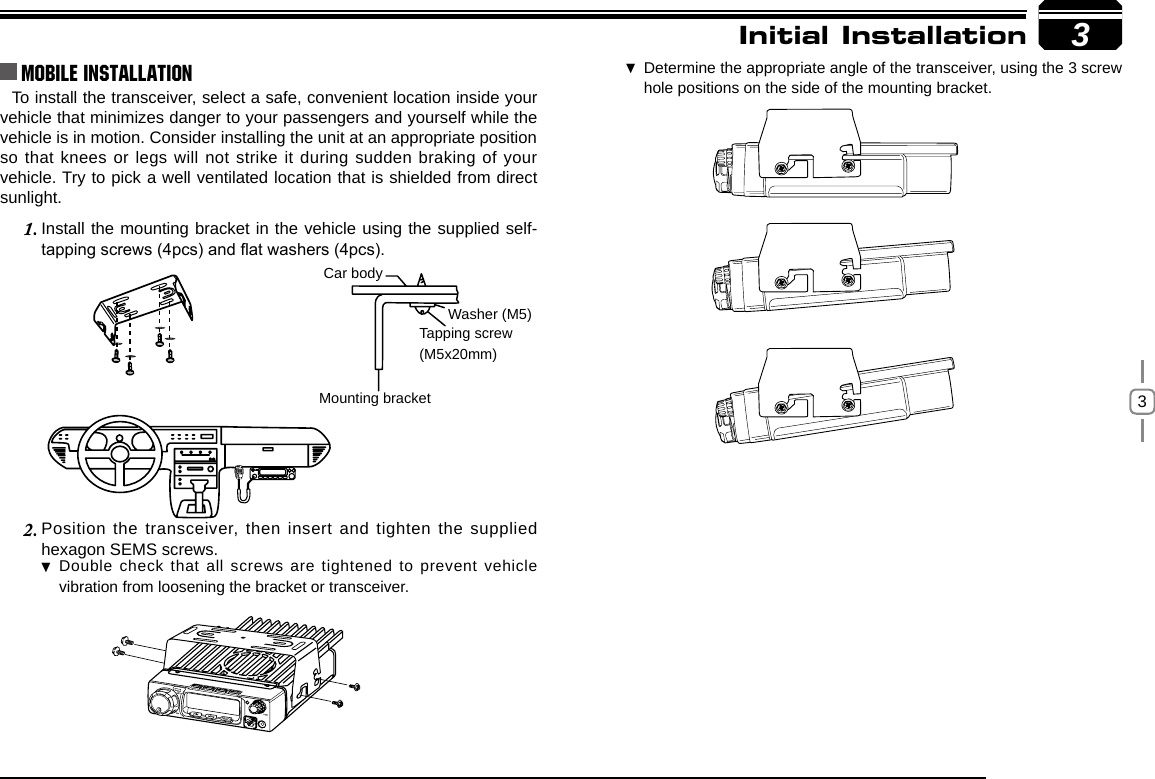 3To install the transceiver, select a safe, convenient location inside your vehicle that minimizes danger to your passengers and yourself while the vehicle is in motion. Consider installing the unit at an appropriate position so that knees or legs will not strike it during sudden braking of your vehicle. Try to pick a well ventilated location that is shielded from direct sunlight.Install the mounting bracket in the vehicle using the supplied self-1. tapping screws (4pcs) and at washers (4pcs).Position the transceiver, then insert and tighten the supplied 2. hexagon SEMS screws. Double check that all screws are tightened to prevent vehicle  vibration from loosening the bracket or transceiver.3Car bodyWasher (M5)Tapping screw(M5x20mm)Mounting bracketInitial InstallationMobile installation Determine the appropriate angle of the transceiver, using the 3 screw  hole positions on the side of the mounting bracket.