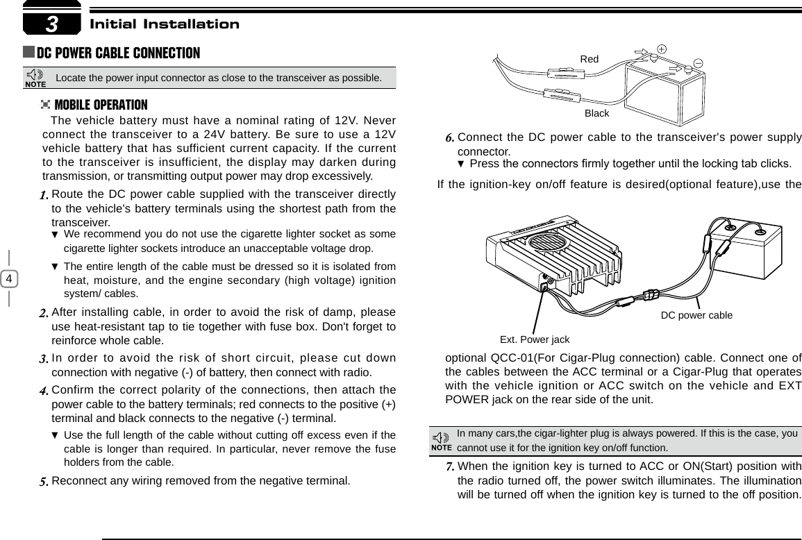 4Connect the DC power cable to the transceiver&apos;s power supply 6. connector.Press  the connectors rmly together until the locking tab clicks.If the ignition-key on/off feature is desired(optional feature),use the 3RedBlackExt. Power jackDC power cableInitial InstallationDC Power Cable ConnectionMobile OperationIn many cars,the cigar-lighter plug is always powered. If this is the case, you cannot use it for the ignition key on/off function.The vehicle battery must have a nominal rating of 12V. Never connect the transceiver to a 24V battery. Be sure to use a 12V vehicle battery that has sufficient current capacity. If the current to the transceiver is insufficient, the display may darken during transmission, or transmitting output power may drop excessively.When the ignition key is turned to ACC or ON(Start) position with 7. the radio turned off, the power switch illuminates. The illumination will be turned off when the ignition key is turned to the off position. Route the DC power cable supplied with the transceiver directly 1. to the vehicle&apos;s battery terminals using the shortest path from the transceiver.We recommend you do not use the cigarette lighter socket as  some cigarette lighter sockets introduce an unacceptable voltage drop.The entire length of the cable must be dressed so it is isolated from  heat, moisture, and the engine secondary (high voltage) ignition system/ cables.After installing cable, in order to avoid the risk of damp, please 2. use heat-resistant tap to tie together with fuse box. Don&apos;t forget to reinforce whole cable.In  order  to  avoid the risk  of  short circuit,  please  cut down 3. connection with negative (-) of battery, then connect with radio.Confirm the correct polarity of the connections, then attach the 4. power cable to the battery terminals; red connects to the positive (+) terminal and black connects to the negative (-) terminal.Use the full length of the cable without cutting off excess even if  the cable is longer than required. In particular, never remove the fuse holders from the cable.Reconnect any wiring removed from the negative terminal.5. optional QCC-01(For Cigar-Plug connection) cable. Connect one of the cables between the ACC terminal or a Cigar-Plug that operates with the vehicle ignition or ACC switch on the vehicle and EXT POWER jack on the rear side of the unit.Locate the power input connector as close to the transceiver as possible.