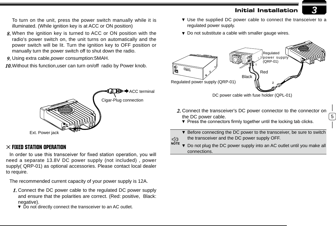 53RedBlackRegulated power supply (QRP-01)DC power cable with fuse holder (QPL-01)Regulated power supply (QRP-01)Ext. Power jackACC terminalCigar-Plug connectionInitial InstallationBefore connecting the DC power to the transceiver, be sure to switch  the transceiver and the DC power supply OFF.Do not plug the DC power supply into an AC outlet until you make all  connections.In order to use this transceiver for xed station operation, you will need a separate 13.8V DC power supply (not included) , power supply( QRP-01) as optional accessories. Please contact local dealer to require.The recommended current capacity of your power supply is 12A.Connect the DC power cable to the regulated DC power supply 1. and ensure that the polarities are correct. (Red: positive,  Black: negative).Do not directly connect the transceiver to an AC outlet. Use the supplied DC power cable to connect the transceiver to a  regulated power supply.Do not substitute a cable with smaller gauge wires. To turn on the unit, press the power switch manually while it is illuminated. (While ignition key is at ACC or ON position)When the ignition key is turned to ACC or ON position with the 8. radio&apos;s power switch on, the unit turns on automatically and the power switch will be lit. Turn the ignition key to OFF position or manually turn the power switch off to shut down the radio.Using extra cable,power consumption:5MAH.9. Without this function,user can turn on/off  radio by Power knob.10. Connect the transceiver&apos;s DC power connector to the connector 2.  on the DC power cable.Press the connectors rmly together until the locking tab clicks .Fixed Station Operation