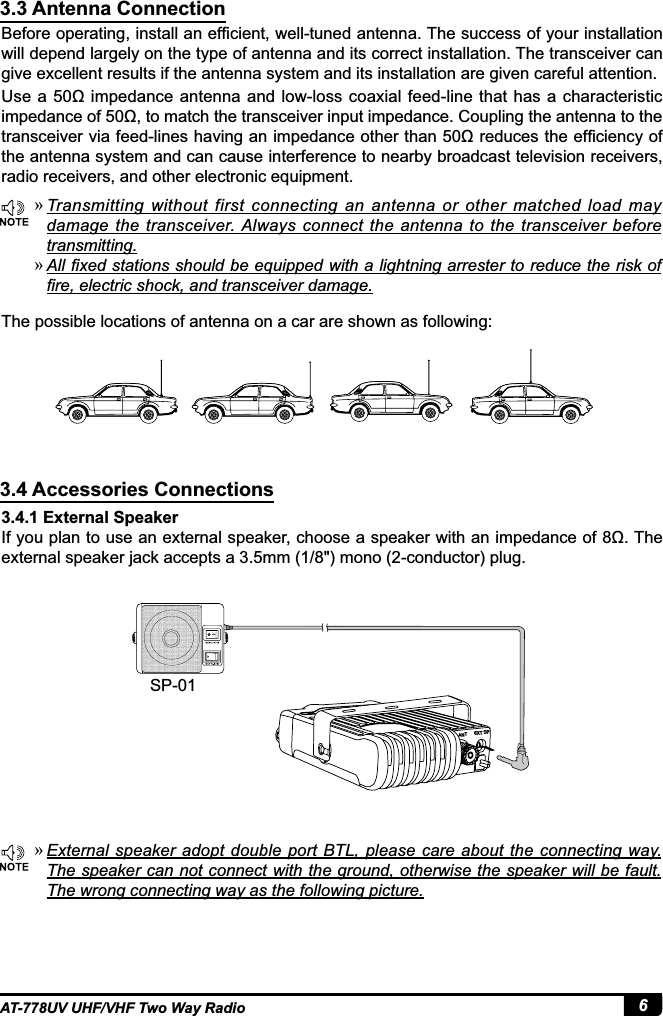 6AT-778UV UHF/VHF Two Way Radio3.3 Antenna Connection3.4 Accessories Connections%HIRUHRSHUDWLQJLQVWDOODQHI¿FLHQWZHOOWXQHGDQWHQQD7KHVXFFHVVRI\RXULQVWDOODWLRQwill depend largely on the type of antenna and its correct installation. The transceiver can give excellent results if the antenna system and its installation are given careful attention.8VH DȍLPSHGDQFHDQWHQQDDQGORZORVVFRD[LDOIHHGOLQHWKDW KDVDFKDUDFWHULVWLFLPSHGDQFHRIȍWRPDWFKWKHWUDQVFHLYHULQSXWLPSHGDQFH&amp;RXSOLQJWKHDQWHQQDWRWKHWUDQVFHLYHUYLDIHHGOLQHVKDYLQJDQLPSHGDQFHRWKHUWKDQȍUHGXFHVWKHHI¿FLHQF\RIthe antenna system and can cause interference to nearby broadcast television receivers, radio receivers, and other electronic equipment.3.4.1 External Speaker,I\RXSODQWRXVHDQH[WHUQDOVSHDNHUFKRRVHDVSHDNHUZLWKDQLPSHGDQFHRIȍ7KHH[WHUQDOVSHDNHUMDFNDFFHSWVDPPPRQRFRQGXFWRUSOXJThe possible locations of antenna on a car are shown as following: »Transmitting  without  first  connecting  an  antenna  or  other  matched  load  may damage  the  transceiver. Always connect  the antenna  to  the  transceiver  before transmitting. »$OO¿[HGVWDWLRQVVKRXOGEHHTXLSSHGZLWKDOLJKWQLQJDUUHVWHUWRUHGXFHWKHULVNRI¿UHHOHFWULFVKRFNDQGWUDQVFHLYHUGDPDJH »([WHUQDOVSHDNHUDGRSWGRXEOHSRUW %7/ SOHDVH FDUHDERXW WKHFRQQHFWLQJ ZD\The speaker can not connect with the ground, otherwise the speaker will be fault. The wrong connecting way as the following picture.SP-01EXT SPANT