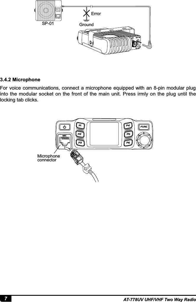 7AT-778UV UHF/VHF Two Way Radio3.4.2 MicrophoneFor voice communications,  connect a microphone equipped with an 8-pin modular plug into the  modular  socket  on  the  front  of  the  main unit. Press irmly  on  the plug  until the locking tab clicks.SP-01 GroundErrorMicrophone connectorEXT SPANTMIC P1 FUNC P4 P5 P6 P2 P3