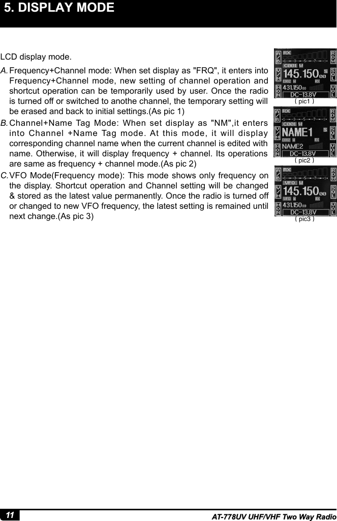 11 AT-778UV UHF/VHF Two Way Radio5. DISPLAY MODE LCD display mode.A. Frequency+Channel mode: When set display as &quot;FRQ&quot;, it enters into Frequency+Channel mode, new setting of channel operation and shortcut operation can be temporarily used by user. Once the radio is turned off or switched to anothe channel, the temporary setting will be erased and back to initial settings.(As pic 1)B. Channel+Name Tag Mode: When set display as &quot;NM&quot;,it enters into Channel +Name Tag mode. At this mode, it will display corresponding channel name when the current channel is edited with name. Otherwise, it will display frequency + channel. Its operations are same as frequency + channel mode.(As pic 2)C. VFO Mode(Frequency mode): This mode shows only frequency on the display. Shortcut operation and Channel setting will be changed &amp; stored as the latest value permanently. Once the radio is turned off or changed to new VFO frequency, the latest setting is remained until next change.(As pic 3)（pic1）（pic2）（pic3）