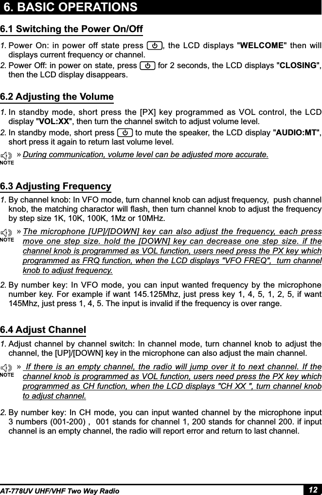 12AT-778UV UHF/VHF Two Way Radio6. BASIC OPERATIONS6.1 Switching the Power On/Off6.2 Adjusting the Volume6.3 Adjusting Frequency6.4 Adjust Channel1. In  standby  mode, short  press  the  [PX]  key  programmed  as  VOL  control,  the  LCD GLVSOD\VOL:XXWKHQWXUQWKHFKDQQHOVZLWFKWRDGMXVWYROXPHOHYHO2. In standby mode, short press  WRPXWHWKHVSHDNHUWKH/&amp;&apos;GLVSOD\AUDIO:MTshort press it again to return last volume level.1. Power On:  in  power  off  state  press  WKH/&amp;&apos;GLVSOD\VWELCOMEWKHQZLOOdisplays current frequency or channel.2. Power Off: in power on state, press  IRUVHFRQGVWKH/&amp;&apos;GLVSOD\VCLOSINGthen the LCD display disappears.1. By channel knob: In VFO mode, turn channel knob can adjust frequency,  push channel NQREWKHPDWFKLQJFKDUDFWRUZLOOÀDVKWKHQWXUQFKDQQHONQREWRDGMXVWWKHIUHTXHQF\by step size 1K, 10K, 100K, 1Mz or 10MHz.1. Adjust  channel by channel  switch: In channel  mode, turn channel  knob  to adjust  the channel, the [UP]/[DOWN] key in the microphone can also adjust the main channel. »During communication, volume level can be adjusted more accurate. »7KH PLFURSKRQH &gt;83@&gt;&apos;2:1@ NH\ FDQ DOVR DGMXVW WKH IUHTXHQF\ HDFK SUHVVmove  one  step  size. hold  the  [DOWN]  key  can  decrease  one  step  size.  if  the channel knob is programmed as VOL function, users need press the PX key which programmed as FRQ function, when the LCD displays &quot;VFO FREQ&quot;,  turn channel NQREWRDGMXVWIUHTXHQF\ »,I WKHUH LVDQ HPSW\ FKDQQHOWKHUDGLRZLOO MXPSRYHU LWWR QH[WFKDQQHO ,IWKHchannel knob is programmed as VOL function, users need press the PX key which programmed as CH function, when the LCD displays &quot;CH XX &quot;, turn channel knob to adjust channel.2. By number key: In VFO mode, you can  input wanted frequency by  the microphone number key. For example if want 145.125Mhz, just press key 1, 4, 5, 1, 2, 5, if want 145Mhz, just press 1, 4, 5. The input is invalid if the frequency is over range.2. By number key: In CH mode, you can input  wanted channel by  the microphone input QXPEHUVVWDQGVIRUFKDQQHOVWDQGVIRUFKDQQHOLILQSXWchannel is an empty channel, the radio will report error and return to last channel.