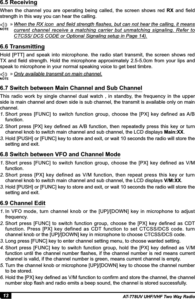 13 AT-778UV UHF/VHF Two Way Radio6.5 Receiving6.6 Transmitting6.7 Switch between Main Channel and Sub Channel6.8 Switch between VFO and Channel Mode6.9 Channel EditWhen the channel you  are operating being called,  the screen shows red RX and field strength in this way you can hear the calling.Hold [PTT] and  speak into microphone.  the radio start transmit, the  screen  shows red 7;DQG¿HOGVWUHQJWK+ROGWKHPLFURSKRQHDSSUR[LPDWHO\FPIURP\RXUOLSVDQGspeak to microphone in your normal speaking voice to get best timbre.This radio  work by  single  channel  dual watch  , in  standby,  the frequency  in  the upper side is main channel and down side is sub channel, the transmit is available only on main channel.1. Short  press  [FUNC] to switch  function group,  choose the  [PX]  key  defined  as A/B function.2. 6KRUWSUHVV &gt;3;@NH\GH¿QHGDV$%IXQFWLRQWKHQ UHSHDWHGO\SUHVVWKLVNH\ RUWXUQchannel knob to switch main channel and sub channel, the LCD displays Main:XX.3. Hold [PUSH] or [FUNC] key to store and exit, or wait 10 seconds the radio will store the setting and exit.1. Short  press [FUNC] to  switch  function  group,  choose  the [PX] key  defined as V/M function.2. Short  press  [PX]  key  defined  as  V/M  function,  then  repeat  press  this  key  or  turn channel knob to switch main channel and sub channel, the LCD displays V/M:XX.3. Hold [PUSH] or [FUNC] key to store and exit, or wait 10 seconds the radio will store the setting and exit.1. In VFO mode, turn  channel knob or the  [UP]/[DOWN] key in microphone  to adjust frequency.2. Short press [FUNC]  to  switch function  group,  choose  the  [PX] key defined  as  CDT function. Press [PX] key defined as CDT function to  set CTCSS/DCS code. turn channel knob or the [UP]/[DOWN] key in microphone to choose CTCSS/DCS code.3. Long press [FUNC] key to enter channel setting menu, to choose wanted setting.4. Short  press  [FUNC] key  to  switch function group,  hold  the [PX] key  defined as V/M IXQFWLRQXQWLOWKHFKDQQHOQXPEHUÀDVKHVLIWKHFKDQQHOQXPEHULVUHGPHDQVFXUUHQWchannel is valid, if the channel number is green, means current channel is empty.5. Turn the channel knob or microphone [UP]/[DOWN] key to choose the channel number to be stored.6. +ROGWKH&gt;3;@NH\GH¿QHGDV90IXQFWLRQWRFRQ¿UPDQGVWRUHWKHFKDQQHOWKHFKDQQHOQXPEHUVWRSÀDVKDQGUDGLRHPLWVDEHHSVRXQGWKHFKDQQHOLVVWRUHGVXFFHVVIXOO\ »:KHQWKH5;LFRQDQG¿HOGVWUHQJWKÀDVKHVEXWFDQQRWKHDUWKHFDOOLQJLWPHDQVcurrent  channel  receive  a matching  carrier  but  unmatching  signaling.  Refer  to CTCSS/ DCS CODE or Optional Signaling setup in Page 14). »Only available transmit on main channel.