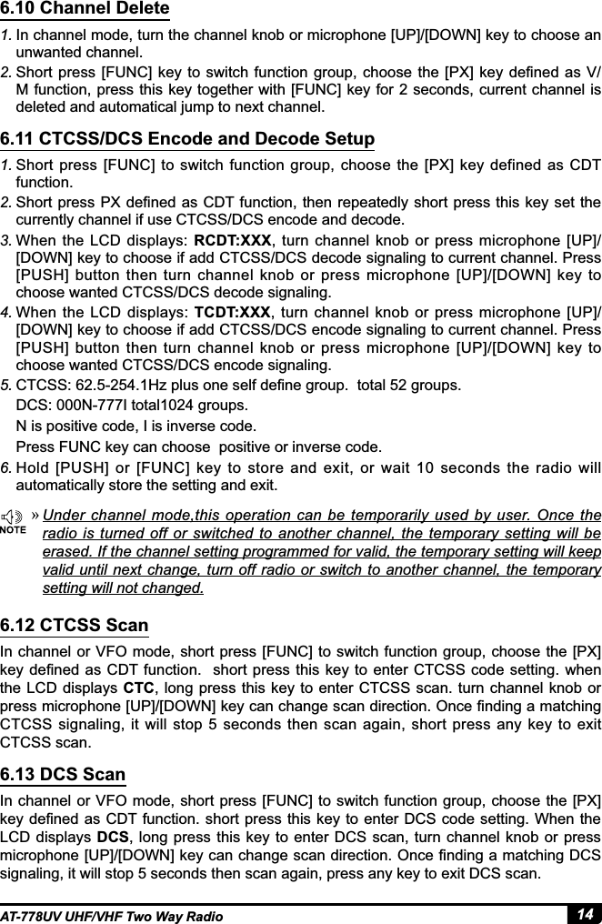 14AT-778UV UHF/VHF Two Way Radio6.10 Channel Delete6.11 CTCSS/DCS Encode and Decode Setup6.12 CTCSS Scan6.13 DCS Scan1. In channel mode, turn the channel knob or microphone [UP]/[DOWN] key to choose an unwanted channel.2. 6KRUWSUHVV&gt;)81&amp;@NH\WRVZLWFKIXQFWLRQJURXSFKRRVHWKH&gt;3;@NH\GH¿QHGDV9M function, press this key together with [FUNC] key for 2 seconds, current channel is deleted and automatical jump to next channel.1. Short press [FUNC]  to  switch function  group,  choose  the  [PX] key defined  as  CDT function.2. 6KRUWSUHVV3;GH¿QHGDV&amp;&apos;7IXQFWLRQWKHQUHSHDWHGO\VKRUWSUHVVWKLVNH\VHWWKHcurrently channel if use CTCSS/DCS encode and decode. 3. When the LCD displays: RCDT:XXX, turn channel knob or press microphone [UP]/[DOWN] key to choose if add CTCSS/DCS decode signaling to current channel. Press [PUSH] button then turn  channel knob or press  microphone [UP]/[DOWN] key to choose wanted CTCSS/DCS decode signaling.4. When  the  LCD displays: TCDT:XXX,  turn channel  knob or  press  microphone  [UP]/[DOWN] key to choose if add CTCSS/DCS encode signaling to current channel. Press [PUSH] button then turn  channel knob or press  microphone [UP]/[DOWN] key to choose wanted CTCSS/DCS encode signaling.5. &amp;7&amp;66+]SOXVRQHVHOIGH¿QHJURXSWRWDOJURXSVDCS: 000N-777I total1024 groups.N is positive code, I is inverse code.Press FUNC key can choose  positive or inverse code.6. Hold [PUSH]  or [FUNC]  key to  store  and exit,  or  wait  10  seconds  the  radio  will automatically store the setting and exit.In channel or VFO  mode, short press [FUNC]  to switch function group, choose the [PX] NH\GH¿QHGDV&amp;&apos;7IXQFWLRQVKRUWSUHVVWKLVNH\WR HQWHU &amp;7&amp;66FRGHVHWWLQJ ZKHQthe LCD displays CTC, long press this  key to enter CTCSS  scan. turn channel knob or SUHVVPLFURSKRQH&gt;83@&gt;&apos;2:1@NH\FDQFKDQJHVFDQGLUHFWLRQ2QFH¿QGLQJDPDWFKLQJCTCSS  signaling, it  will  stop 5 seconds  then scan  again, short  press  any  key  to exit CTCSS scan.In channel or VFO  mode, short press [FUNC]  to switch function group, choose the [PX] NH\GH¿QHGDV&amp;&apos;7IXQFWLRQ VKRUWSUHVVWKLVNH\WRHQWHU&apos;&amp;6FRGHVHWWLQJ:KHQWKHLCD displays DCS,  long press this key to  enter DCS scan, turn channel knob or  press PLFURSKRQH&gt;83@&gt;&apos;2:1@NH\FDQFKDQJHVFDQGLUHFWLRQ2QFH¿QGLQJDPDWFKLQJ&apos;&amp;6signaling, it will stop 5 seconds then scan again, press any key to exit DCS scan. »Under  channel mode,this operation can be  temporarily  used  by  user. Once  the radio is turned off or switched to another channel, the temporary setting will be erased. If the channel setting programmed for valid, the temporary setting will keep YDOLGXQWLO QH[WFKDQJHWXUQRIIUDGLR RUVZLWFKWRDQRWKHUFKDQQHOWKHWHPSRUDU\setting will not changed.