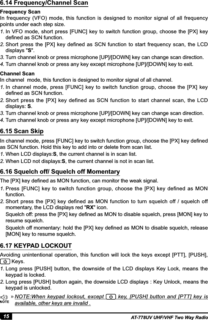 15 AT-778UV UHF/VHF Two Way Radio6.14 Frequency/Channel Scan6.15 Scan Skip6.16 Squelch off/ Squelch off Momentary6.17 KEYPAD LOCKOUTFrequency ScanIn frequency  (VFO) mode, this  function  is designed to  monitor signal  of  all  frequency points under each step size.1. In VFO mode, short  press [FUNC] key to switch function group, choose the [PX] key GH¿QHGDV6&amp;1IXQFWLRQ2. Short press the [PX] key defined as SCN function to start frequency scan, the LCD GLVSOD\VS3. Turn channel knob or press microphone [UP]/[DOWN] key can change scan direction.4. Turn channel knob or press any key except microphone [UP]/[DOWN] key to exit.,QFKDQQHOPRGHSUHVV&gt;)81&amp;@NH\WRVZLWFKIXQFWLRQJURXSFKRRVHWKH&gt;3;@NH\GH¿QHGas SCN function. Hold this key to add into or delete from scan list. 1. When LCD displays:S, the current channel is in scan list. 2. When LCD not displays:S, the current channel is not in scan list.7KH&gt;3;@NH\GH¿QHGDV021IXQFWLRQFDQPRQLWRUWKHZHDNVLJQDO1. Press  [FUNC]  key  to  switch  function  group,  choose  the  [PX]  key  defined  as  MON function.2. Short press the [PX]  key defined as MON  function to turn squelch  off / squelch off PRPHQWDU\WKH/&amp;&apos;GLVSOD\VUHGRXLFRQ6TXHOFKRIISUHVVWKH&gt;3;@NH\GH¿QHGDV021WRGLVDEOHVTXHOFKSUHVV&gt;021@NH\WRresume squelch.  6TXHOFKRIIPRPHQWDU\KROGWKH&gt;3;@NH\GH¿QHGDV021WRGLVDEOHVTXHOFKUHOHDVH[MON] key to resume squelch. Avoiding unintentional  operation, this  function  will lock  the  keys  except [PTT], [PUSH],           Keys.1. Long press [PUSH] button,  the downside  of  the LCD  displays Key  Lock, means the keypad is locked.2. Long press [PUSH] button again, the downside LCD displays : Key Unlock, means the keypad is unlocked. »127(:KHQ NH\SDG ORFNRXW H[FHSW   key,  [PUSH] button and  [PTT]  key is available, other keys are invalid .Channel ScanIn channel  mode, this function is designed to monitor signal of all channel.1. In  channel  mode,  press  [FUNC] key to  switch function  group, choose  the  [PX] key GH¿QHGDV6&amp;1IXQFWLRQ2. Short press the  [PX] key  defined  as  SCN  function  to  start  channel  scan,  the  LCD displays: S.3. Turn channel knob or press microphone [UP]/[DOWN] key can change scan direction.4. Turn channel knob or press any key except microphone [UP]/[DOWN] key to exit.