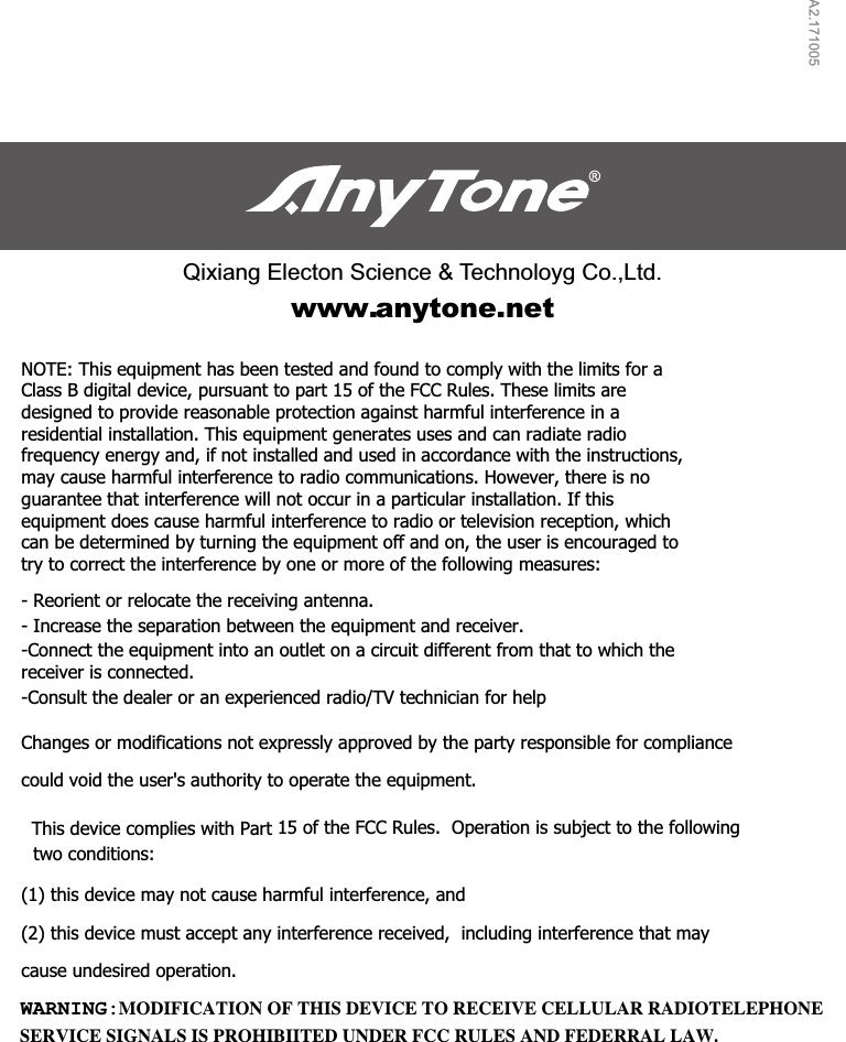 A2.171005Qixiang Electon Science &amp; Technoloyg Co.,Ltd.www.anytone.netNOTE: This equipment has been tested and found to comply with the limits for a Class B digital device, pursuant to part 15 of the FCC Rules. These limits are designed to provide reasonable protection against harmful interference in a residential installation. This equipment generates uses and can radiate radio frequency energy and, if not installed and used in accordance with the instructions, may cause harmful interference to radio communications. However, there is no guarantee that interference will not occur in a particular installation. If this equipment does cause harmful interference to radio or television reception, which can be determined by turning the equipment off and on, the user is encouraged to try to correct the interference by one or more of the following measures:   - Reorient or relocate the receiving antenna. - Increase the separation between the equipment and receiver. -Connect the equipment into an outlet on a circuit different from that to which the receiver is connected. -Consult the dealer or an experienced radio/TV technician for help  Changes or modifications not expressly approved by the party responsible for compliance  (1) this device may not cause harmful interference, and  (2) this device must accept any interference received,  including interference that may cause undesired operation.   SERVICE SIGNALS IS PROHIBIITED UNDER FCC RULES AND FEDERRAL LAW.WARNING: MODIFICATION OF THIS DEVICE TO RECEIVE CELLULAR RADIOTELEPHONE could void the user&apos;s authority to operate the equipment.   This device complies with Part 15 of the FCC Rules.  Operation is subject to the following two conditions:  