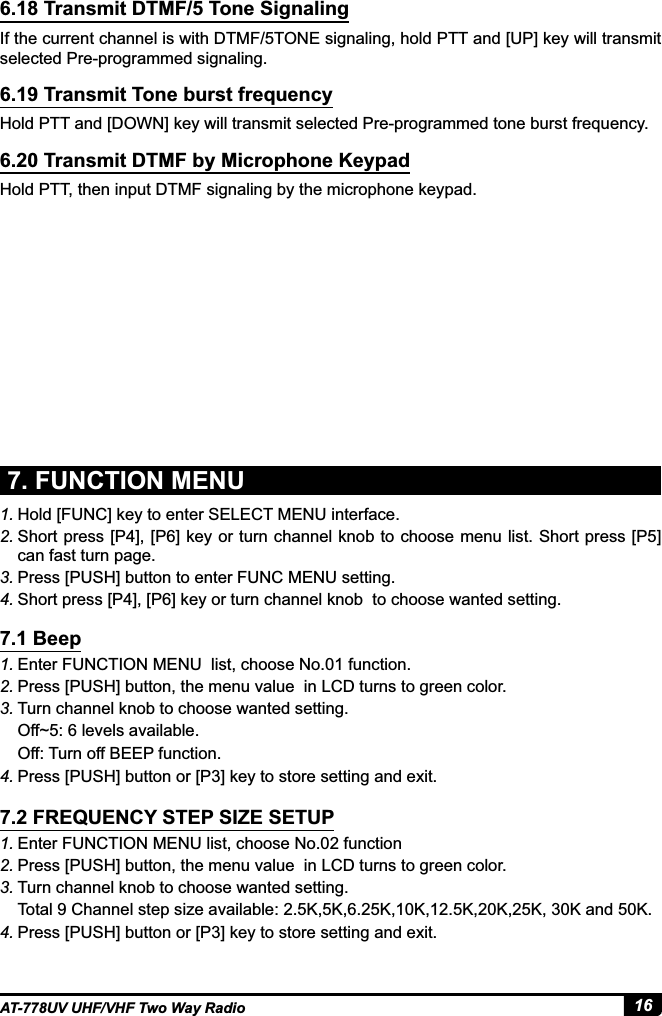 16AT-778UV UHF/VHF Two Way Radio6.18 Transmit DTMF/5 Tone Signaling6.19 Transmit Tone burst frequency6.20 Transmit DTMF by Microphone KeypadIf the current channel is with DTMF/5TONE signaling, hold PTT and [UP] key will transmit selected Pre-programmed signaling.Hold PTT and [DOWN] key will transmit selected Pre-programmed tone burst frequency.Hold PTT, then input DTMF signaling by the microphone keypad.7. FUNCTION MENU1. Hold [FUNC] key to enter SELECT MENU interface.2. Short press [P4], [P6] key or turn channel knob to choose menu list. Short press [P5] can fast turn page.3. Press [PUSH] button to enter FUNC MENU setting.4. Short press [P4], [P6] key or turn channel knob  to choose wanted setting.1. Enter FUNCTION MENU  list, choose No.01 function. 2. Press [PUSH] button, the menu value  in LCD turns to green color.3. Turn channel knob to choose wanted setting.Off~5: 6 levels available.Off: Turn off BEEP function.4. 3UHVV&gt;386+@EXWWRQRU&gt;3@NH\WRVWRUHVHWWLQJDQGH[LW1. Enter FUNCTION MENU list, choose No.02 function 2. Press [PUSH] button, the menu value  in LCD turns to green color.3. Turn channel knob to choose wanted setting.7RWDO&amp;KDQQHOVWHSVL]HDYDLODEOH........DQG.4. 3UHVV&gt;386+@EXWWRQRU&gt;3@NH\WRVWRUHVHWWLQJDQGH[LW7.1 Beep7.2 FREQUENCY STEP SIZE SETUP