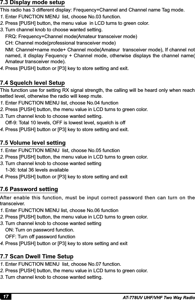 17 AT-778UV UHF/VHF Two Way Radio7KLVUDGLRKDVGLIIHUHQWGLVSOD\)UHTXHQF\&amp;KDQQHODQG&amp;KDQQHOQDPH7DJPRGH1. (QWHU)81&amp;7,210(18OLVWFKRRVH1RIXQFWLRQ2. Press [PUSH] button, the menu value  in LCD turns to green color.3. Turn channel knob to choose wanted setting.FRQ: Frequency+Channel mode(Amateur transceiver mode)CH: Channel mode(professional transceiver mode)NM: Channel+name mode+ Channel mode(Amateur  transceiver mode), If channel not named, it display  Fequency  + Channel mode, otherwise displays the channel name( Amateur transceiver mode).4. 3UHVV&gt;386+@EXWWRQRU&gt;3@NH\WRVWRUHVHWWLQJDQGH[LWThis function use for setting RX signal strength, the calling will be heard only when reach setted level, otherwise the radio will keep mute.1. Enter FUNCTION MENU list, choose No.04 function 2. Press [PUSH] button, the menu value in LCD turns to green color.3. Turn channel knob to choose wanted setting.Off-9: Total 10 levels, OFF is lowest level, squelch is off4. 3UHVV&gt;386+@EXWWRQRU&gt;3@NH\WRVWRUHVHWWLQJDQGH[LW1. Enter FUNCTION MENU  list, choose No.05 function 2. Press [PUSH] button, the menu value in LCD turns to green color.3. Turn channel knob to choose wanted settingWRWDOOHYHOVDYDLODEOH4. 3UHVV&gt;386+@EXWWRQRU&gt;3@NH\WRVWRUHVHWWLQJDQGH[LWAfter  enable  this  function,  must  be  input  correct  password  then  can  turn  on  the transceiver.1. Enter FUNCTION MENU list, choose No.06 function 2. Press [PUSH] button, the menu value in LCD turns to green color.3. Turn channel knob to choose wanted settingON: Turn on password function.OFF: Turn off password function4. 3UHVV&gt;386+@EXWWRQRU&gt;3@NH\WRVWRUHVHWWLQJDQGH[LW1. Enter FUNCTION MENU  list, choose No.07 function. 2. Press [PUSH] button, the menu value in LCD turns to green color.3. Turn channel knob to choose wanted setting.7.3 Display mode setup7.4 Squelch level Setup7.5 Volume level setting7.6 Password setting7.7 Scan Dwell Time Setup