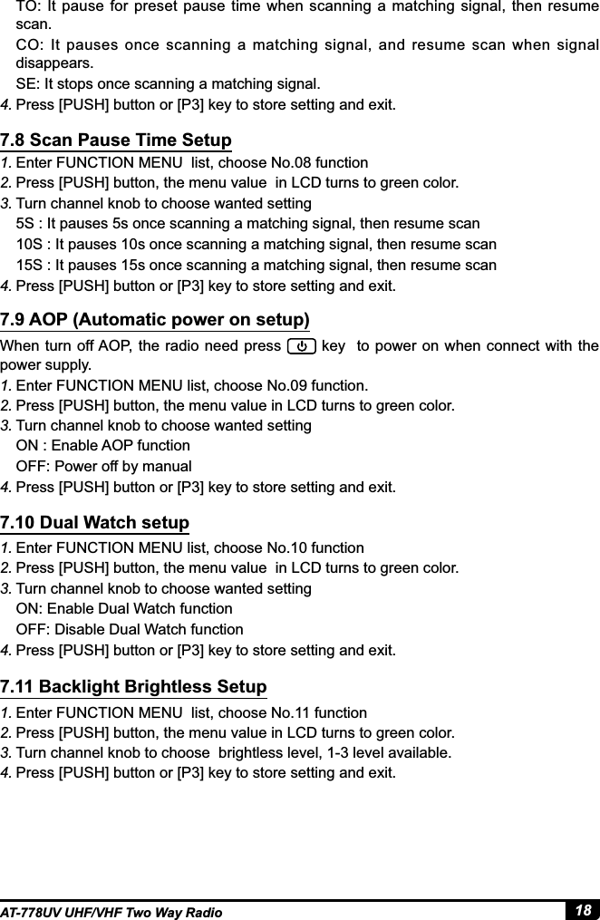 18AT-778UV UHF/VHF Two Way Radio1. Enter FUNCTION MENU  list, choose No.08 function 2. Press [PUSH] button, the menu value  in LCD turns to green color.3. Turn channel knob to choose wanted setting5S : It pauses 5s once scanning a matching signal, then resume scan10S : It pauses 10s once scanning a matching signal, then resume scan15S : It pauses 15s once scanning a matching signal, then resume scan4. 3UHVV&gt;386+@EXWWRQRU&gt;3@NH\WRVWRUHVHWWLQJDQGH[LWWhen turn off AOP, the radio  need press   key  to  power on when connect with the power supply.1. Enter FUNCTION MENU list, choose No.09 function. 2. Press [PUSH] button, the menu value in LCD turns to green color.3. Turn channel knob to choose wanted settingON : Enable AOP functionOFF: Power off by manual4. 3UHVV&gt;386+@EXWWRQRU&gt;3@NH\WRVWRUHVHWWLQJDQGH[LW7.8 Scan Pause Time Setup7.9 AOP (Automatic power on setup)TO: It pause for preset pause time when scanning a  matching signal, then resume scan.CO:  It  pauses  once  scanning  a  matching  signal,  and  resume  scan  when  signal disappears.SE: It stops once scanning a matching signal.4. 3UHVV&gt;386+@EXWWRQRU&gt;3@NH\WRVWRUHVHWWLQJDQGH[LW1. Enter FUNCTION MENU list, choose No.10 function 2. Press [PUSH] button, the menu value  in LCD turns to green color.3. Turn channel knob to choose wanted settingON: Enable Dual Watch functionOFF: Disable Dual Watch function4. 3UHVV&gt;386+@EXWWRQRU&gt;3@NH\WRVWRUHVHWWLQJDQGH[LW1. Enter FUNCTION MENU  list, choose No.11 function 2. Press [PUSH] button, the menu value in LCD turns to green color.3. 7XUQFKDQQHONQREWRFKRRVHEULJKWOHVVOHYHOOHYHODYDLODEOH4. 3UHVV&gt;386+@EXWWRQRU&gt;3@NH\WRVWRUHVHWWLQJDQGH[LW7.10 Dual Watch setup7.11 Backlight Brightless Setup