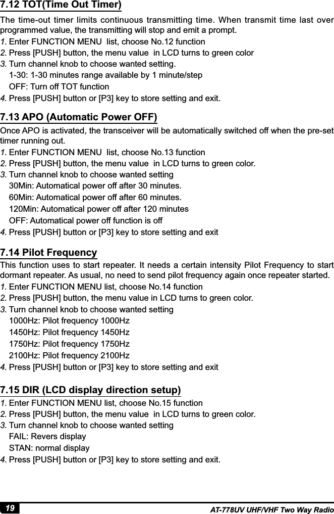 19 AT-778UV UHF/VHF Two Way RadioThe  time-out  timer  limits  continuous  transmitting  time.  When  transmit  time  last  over programmed value, the transmitting will stop and emit a prompt.1. Enter FUNCTION MENU  list, choose No.12 function 2. Press [PUSH] button, the menu value  in LCD turns to green color3. Turn channel knob to choose wanted setting.PLQXWHVUDQJHDYDLODEOHE\PLQXWHVWHSOFF: Turn off TOT function4. 3UHVV&gt;386+@EXWWRQRU&gt;3@NH\WRVWRUHVHWWLQJDQGH[LWOnce APO is activated, the transceiver will be automatically switched off when the pre-set timer running out.1. (QWHU)81&amp;7,210(18OLVWFKRRVH1RIXQFWLRQ2. Press [PUSH] button, the menu value  in LCD turns to green color.3. Turn channel knob to choose wanted setting0LQ$XWRPDWLFDOSRZHURIIDIWHUPLQXWHV60Min: Automatical power off after 60 minutes.120Min: Automatical power off after 120 minutesOFF: Automatical power off function is off4. 3UHVV&gt;386+@EXWWRQRU&gt;3@NH\WRVWRUHVHWWLQJDQGH[LWThis function  uses to start  repeater. It needs a certain intensity  Pilot Frequency  to start dormant repeater. As usual, no need to send pilot frequency again once repeater started.1. Enter FUNCTION MENU list, choose No.14 function 2. Press [PUSH] button, the menu value in LCD turns to green color.3. Turn channel knob to choose wanted setting1000Hz: Pilot frequency 1000Hz1450Hz: Pilot frequency 1450Hz1750Hz: Pilot frequency 1750Hz 2100Hz: Pilot frequency 2100Hz4. 3UHVV&gt;386+@EXWWRQRU&gt;3@NH\WRVWRUHVHWWLQJDQGH[LW1. Enter FUNCTION MENU list, choose No.15 function 2. Press [PUSH] button, the menu value  in LCD turns to green color.3. Turn channel knob to choose wanted settingFAIL: Revers displaySTAN: normal display4. 3UHVV&gt;386+@EXWWRQRU&gt;3@NH\WRVWRUHVHWWLQJDQGH[LW7.12 TOT(Time Out Timer)7.13 APO (Automatic Power OFF)7.14 Pilot Frequency7.15 DIR (LCD display direction setup)