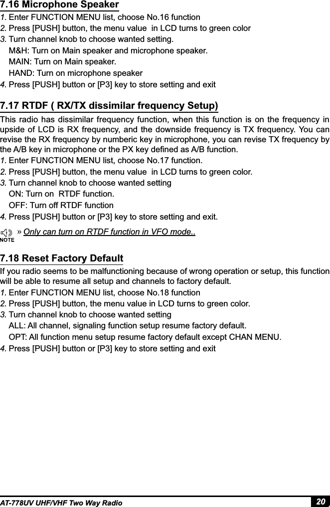 20AT-778UV UHF/VHF Two Way Radio1. Enter FUNCTION MENU list, choose No.16 function 2. Press [PUSH] button, the menu value  in LCD turns to green color3. Turn channel knob to choose wanted setting.M&amp;H: Turn on Main speaker and microphone speaker.MAIN: Turn on Main speaker.HAND: Turn on microphone speaker4. 3UHVV&gt;386+@EXWWRQRU&gt;3@NH\WRVWRUHVHWWLQJDQGH[LWThis radio has dissimilar frequency function, when this function is on the frequency in upside of  LCD  is RX frequency, and the downside frequency is TX frequency. You can revise the RX frequency by numberic key in microphone, you can revise TX frequency by WKH$%NH\LQPLFURSKRQHRUWKH3;NH\GH¿QHGDV$%IXQFWLRQ1. Enter FUNCTION MENU list, choose No.17 function.2. Press [PUSH] button, the menu value  in LCD turns to green color.3. Turn channel knob to choose wanted settingON: Turn on  RTDF function.OFF: Turn off RTDF function4. 3UHVV&gt;386+@EXWWRQRU&gt;3@NH\WRVWRUHVHWWLQJDQGH[LWIf you radio seems to be malfunctioning because of wrong operation or setup, this function will be able to resume all setup and channels to factory default.1. Enter FUNCTION MENU list, choose No.18 function 2. Press [PUSH] button, the menu value in LCD turns to green color.3. Turn channel knob to choose wanted settingALL: All channel, signaling function setup resume factory default.OPT: All function menu setup resume factory default except CHAN MENU.4. 3UHVV&gt;386+@EXWWRQRU&gt;3@NH\WRVWRUHVHWWLQJDQGH[LW7.16 Microphone Speaker7.17 RTDF ( RX/TX dissimilar frequency Setup)7.18 Reset Factory Default »Only can turn on RTDF function in VFO mode..