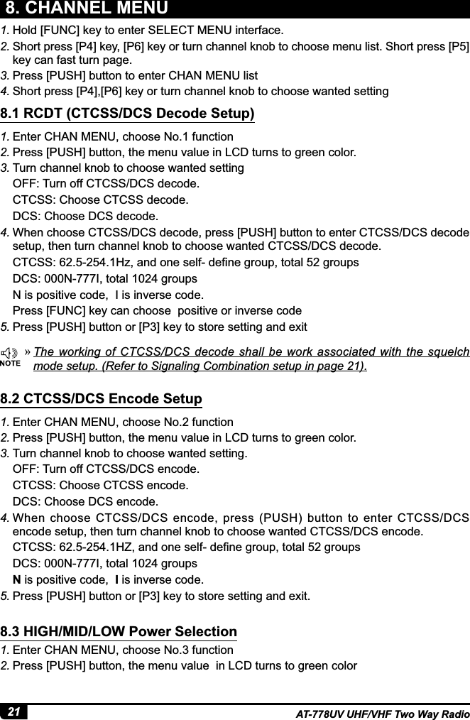 21 AT-778UV UHF/VHF Two Way Radio1. Hold [FUNC] key to enter SELECT MENU interface.2. Short press [P4] key, [P6] key or turn channel knob to choose menu list. Short press [P5] key can fast turn page.3. Press [PUSH] button to enter CHAN MENU list4. Short press [P4],[P6] key or turn channel knob to choose wanted setting8. CHANNEL MENU1. Enter CHAN MENU, choose No.1 function2. Press [PUSH] button, the menu value in LCD turns to green color.3. Turn channel knob to choose wanted settingOFF: Turn off CTCSS/DCS decode.CTCSS: Choose CTCSS decode.DCS: Choose DCS decode.4. When choose CTCSS/DCS decode, press [PUSH] button to enter CTCSS/DCS decode setup, then turn channel knob to choose wanted CTCSS/DCS decode.&amp;7&amp;66+]DQGRQHVHOIGH¿QHJURXSWRWDOJURXSVDCS: 000N-777I, total 1024 groupsN is positive code,  I is inverse code.Press [FUNC] key can choose  positive or inverse code5. 3UHVV&gt;386+@EXWWRQRU&gt;3@NH\WRVWRUHVHWWLQJDQGH[LW1. Enter CHAN MENU, choose No.2 function2. Press [PUSH] button, the menu value in LCD turns to green color.3. Turn channel knob to choose wanted setting.OFF: Turn off CTCSS/DCS encode.CTCSS: Choose CTCSS encode.DCS: Choose DCS encode.4. When  choose  CTCSS/DCS  encode,  press  (PUSH)  button to  enter  CTCSS/DCS encode setup, then turn channel knob to choose wanted CTCSS/DCS encode.&amp;7&amp;66+=DQGRQHVHOIGH¿QHJURXSWRWDOJURXSVDCS: 000N-777I, total 1024 groupsN is positive code,  I is inverse code.5. 3UHVV&gt;386+@EXWWRQRU&gt;3@NH\WRVWRUHVHWWLQJDQGH[LW1. (QWHU&amp;+$10(18FKRRVH1RIXQFWLRQ2. Press [PUSH] button, the menu value  in LCD turns to green color8.1 RCDT (CTCSS/DCS Decode Setup)8.2 CTCSS/DCS Encode Setup8.3 HIGH/MID/LOW Power Selection »7KHZRUNLQJRI&amp;7&amp;66&apos;&amp;6GHFRGHVKDOOEHZRUN DVVRFLDWHGZLWKWKHVTXHOFKmode setup. (Refer to Signaling Combination setup in page 21).