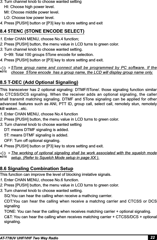 22AT-778UV UHF/VHF Two Way Radio1. Enter CHAN MENU, choose No.4 function;2. Press [PUSH] button, the menu value in LCD turns to green color.3. Turn channel knob to choose wanted setting.0~99: Total 100 groups 5Tone encode for selection.4. 3UHVV&gt;386+@EXWWRQRU&gt;3@NH\WRVWRUHVHWWLQJDQGH[LW8.4 5TENC (5TONE ENCODE SELECT)8.5 T-DEC (Add Optional Signaling) »5Tone  group name and connect shall be programmed by PC software. If the choose  5Tone encode  has a group name, the LCD will display group name only. »7KHZRUNLQJRIRSWLRQDOVLJQDOLQJVKDOOEHZRUNDVVRFLDWHGZLWKWKHVTXHOFKPRGHVHWXS5HIHUWR6TXHOFK0RGHVHWXSLQSDJH;;3. Turn channel knob to choose wanted settingHI: Choose high power level.MI: Choose middle power level.LO: Choose low power level.4. 3UHVV&gt;386+@EXWWRQRU&gt;3@NH\WRVWRUHVHWWLQJDQGH[LWThis transceiver has 2 optional signaling: DTMF/5Tone/. those signaling function  similar to CTCSS/DCS signaling. When  the receiver adds an  optional signaling, the caller shall transmit matching  signaling. DTMF  and 5Tone signaling can  be  applied for other advanced features such as ANI, PTT ID, group call, select call,  remotely stun, remotely kill waken…etc.1. Enter CHAN MENU, choose No.4 function2. Press [PUSH] button, the menu value in LCD turns to green color.3. Turn channel knob to choose wanted settingDT: means DTMF signaling is added.5T: means DTMF signaling is added.OFF: Turn off optional signaling.4. 3UHVV&gt;386+@EXWWRQRU&gt;3@NH\WRVWRUHVHWWLQJDQGH[LWThis function can improve the level of blocking irrelative signals.1. Enter CHAN MENU, choose No.6 function.2. Press [PUSH] button, the menu value in LCD turns to green color.3. Turn channel knob to choose wanted setting.SQ:You can hear the calling when receive a mathcing carrrier.CDT:You can hear  the  calling when  receive a matchng  carrier  and  CTCSS or  DCS signalingTONE: You can hear the calling when receives matching carrier + optional signaling.C&amp;T: You can hear the calling when receives matching carrier + CTCSS/DCS + optional signaling.8.6 Signaling Combination Setup