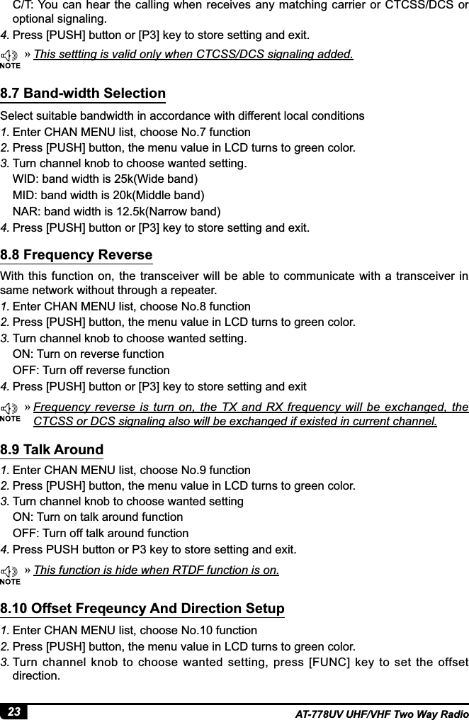 23 AT-778UV UHF/VHF Two Way RadioSelect suitable bandwidth in accordance with different local conditions1. Enter CHAN MENU list, choose No.7 function2. Press [PUSH] button, the menu value in LCD turns to green color.3. Turn channel knob to choose wanted setting.WID: band width is 25k(Wide band) MID: band width is 20k(Middle band) NAR: band width is 12.5k(Narrow band)4. 3UHVV&gt;386+@EXWWRQRU&gt;3@NH\WRVWRUHVHWWLQJDQGH[LWWith  this  function  on,  the transceiver will be able to communicate  with a  transceiver in same network without through a repeater.1. Enter CHAN MENU list, choose No.8 function2. Press [PUSH] button, the menu value in LCD turns to green color.3. Turn channel knob to choose wanted setting.ON: Turn on reverse functionOFF: Turn off reverse function4. 3UHVV&gt;386+@EXWWRQRU&gt;3@NH\WRVWRUHVHWWLQJDQGH[LW8.7 Band-width Selection8.8 Frequency Reverse »This settting is valid only when CTCSS/DCS signaling added. »)UHTXHQF\UHYHUVH LV WXUQ RQWKH7;DQG5;IUHTXHQF\ZLOOEH H[FKDQJHG WKH&amp;7&amp;66RU&apos;&amp;6VLJQDOLQJDOVRZLOOEHH[FKDQJHGLIH[LVWHGLQFXUUHQWFKDQQHOC/T: You can  hear the calling when receives  any matching carrier or CTCSS/DCS or optional signaling.4. 3UHVV&gt;386+@EXWWRQRU&gt;3@NH\WRVWRUHVHWWLQJDQGH[LW »This function is hide when RTDF function is on.1. Enter CHAN MENU list, choose No.9 function2. Press [PUSH] button, the menu value in LCD turns to green color.3. Turn channel knob to choose wanted settingON: Turn on talk around functionOFF: Turn off talk around function4. 3UHVV386+EXWWRQRU3NH\WRVWRUHVHWWLQJDQGH[LW8.9 Talk Around1. Enter CHAN MENU list, choose No.10 function2. Press [PUSH] button, the menu value in LCD turns to green color.3. Turn channel knob to  choose wanted setting, press  [FUNC] key to set the offset direction.8.10 Offset Freqeuncy And Direction Setup