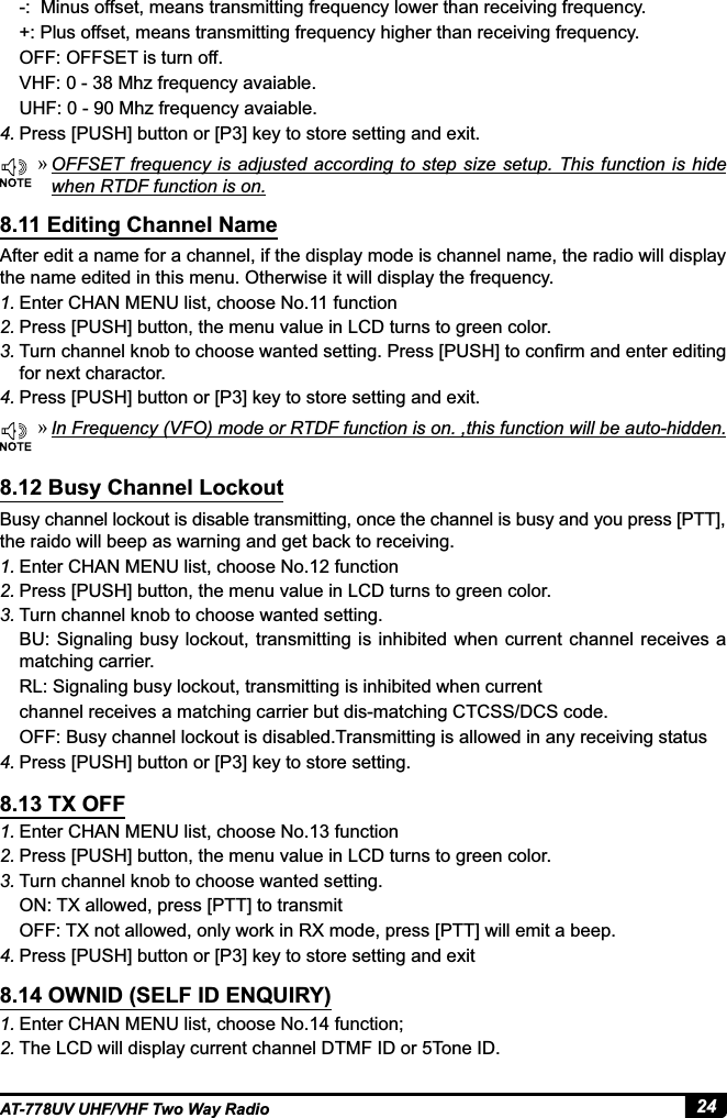 24AT-778UV UHF/VHF Two Way Radio »2))6(7IUHTXHQF\LVDGMXVWHGDFFRUGLQJWRVWHSVL]HVHWXS 7KLVIXQFWLRQLVKLGHwhen RTDF function is on. »,Q)UHTXHQF\9)2PRGHRU57&apos;)IXQFWLRQLVRQWKLVIXQFWLRQZLOOEHDXWRKLGGHQAfter edit a name for a channel, if the display mode is channel name, the radio will display the name edited in this menu. Otherwise it will display the frequency.1. Enter CHAN MENU list, choose No.11 function2. Press [PUSH] button, the menu value in LCD turns to green color.3. 7XUQFKDQQHONQREWRFKRRVHZDQWHGVHWWLQJ3UHVV&gt;386+@WRFRQ¿UPDQGHQWHUHGLWLQJfor next charactor.4. 3UHVV&gt;386+@EXWWRQRU&gt;3@NH\WRVWRUHVHWWLQJDQGH[LWBusy channel lockout is disable transmitting, once the channel is busy and you press [PTT], the raido will beep as warning and get back to receiving.1. Enter CHAN MENU list, choose No.12 function2. Press [PUSH] button, the menu value in LCD turns to green color.3. Turn channel knob to choose wanted setting.BU: Signaling busy lockout,  transmitting is inhibited when  current channel receives a matching carrier.RL: Signaling busy lockout, transmitting is inhibited when currentchannel receives a matching carrier but dis-matching CTCSS/DCS code.OFF: Busy channel lockout is disabled.Transmitting is allowed in any receiving status4. 3UHVV&gt;386+@EXWWRQRU&gt;3@NH\WRVWRUHVHWWLQJ1. (QWHU&amp;+$10(18OLVWFKRRVH1RIXQFWLRQ2. Press [PUSH] button, the menu value in LCD turns to green color.3. Turn channel knob to choose wanted setting.ON: TX allowed, press [PTT] to transmitOFF: TX not allowed, only work in RX mode, press [PTT] will emit a beep.4. 3UHVV&gt;386+@EXWWRQRU&gt;3@NH\WRVWRUHVHWWLQJDQGH[LW1. Enter CHAN MENU list, choose No.14 function;2. The LCD will display current channel DTMF ID or 5Tone ID.8.11 Editing Channel Name8.12 Busy Channel Lockout8.13 TX OFF8.14 OWNID (SELF ID ENQUIRY)-:  Minus offset, means transmitting frequency lower than receiving frequency.+: Plus offset, means transmitting frequency higher than receiving frequency.OFF: OFFSET is turn off. 9+)0K]IUHTXHQF\DYDLDEOHUHF: 0 - 90 Mhz frequency avaiable.4. 3UHVV&gt;386+@EXWWRQRU&gt;3@NH\WRVWRUHVHWWLQJDQGH[LW